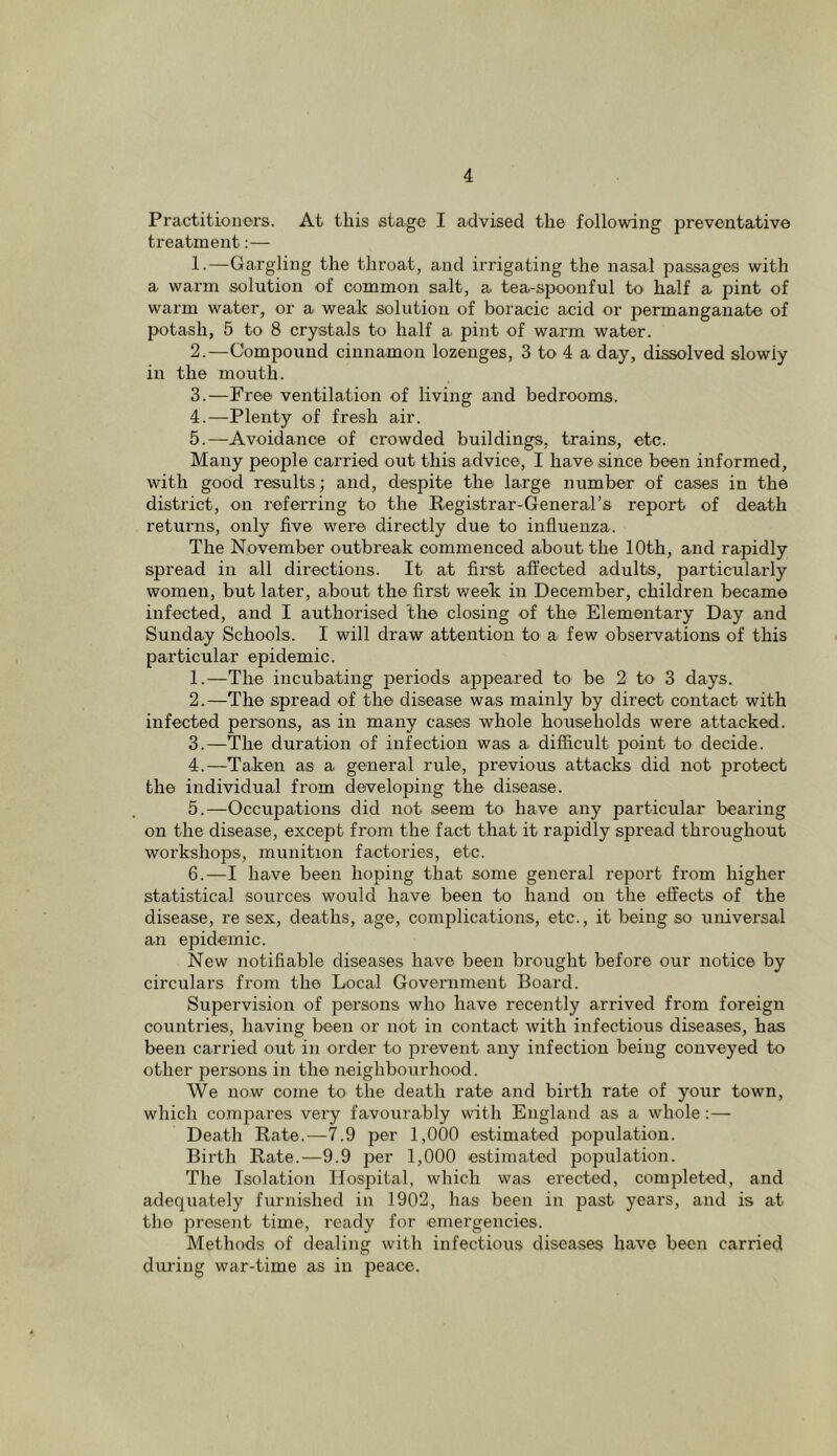 Practitioners. At this stage I advised the following preventative treatment:— 1. —Gargling the throat, and irrigating the nasal passages with a warm solution of common salt, a tea-spoonful to half a pint of warm water, or a weak solution of boracic acid or permanganate of potash, 5 to 8 crystals to half a pint of warm water. 2. —Compound cinnamon lozenges, 3 to 4 a day, dissolved slowly in the mouth. 3. —Free ventilation of living and bedrooms. 4. —Plenty of fresh air. 5. —Avoidance of crowded buildings, trains, etc. Many people carried out this advice, I have since been informed, with good results; and, despite the large number of cases in the district, on referring to the Registrar-General’s report of death returns, only five were directly due to influenza. The November outbreak commenced about the 10th, and rapidly spread in all directions. It at first affected adults, particularly women, but later, about the first week in December, children became infected, and I authorised the closing of the Elementary Day and Sunday Schools. I will draw attention to a few observations of this particular epidemic. 1. —The incubating periods appeared to be 2 to 3 days. 2. —The spread of the disease was mainly by direct contact with infected persons, as in many cases whole households were attacked. 3. —The duration of infection was a difficult point to decide. 4. —Taken as a general rule, previous attacks did not protect the individual from developing the disease. 5. —Occupations did not seem to have any particular bearing on the disease, except from the fact that it rapidly spread throughout workshops, munition factories, etc. 6. —I have been hoping that some general report from higher statistical sources would have been to hand on the effects of the disease, re sex, deaths, age, complications, etc., it being so universal an epidemic. New notifiable diseases have been brought befoi’e our notice by circulars from the Local Government Board. Supervision of persons who have recently arrived from foreign countries, having been or not in contact with infectious diseases, has been carried out in order to prevent any infection being conveyed to other persons in the neighbourhood. We now come to the death rate and birth rate of your town, which compares very favourably with England as a whole :— Death Rate.—7.9 per 1,000 estimated population. Birth Rate.—9.9 per 1,000 estimated population. The Isolation Hospital, which was erected, completed, and adequately furnished in 1902, has been in past years, and is at the present time, ready for emergencies. Methods of dealing with infectious diseases have been carried dui'ing war-time as in peace.