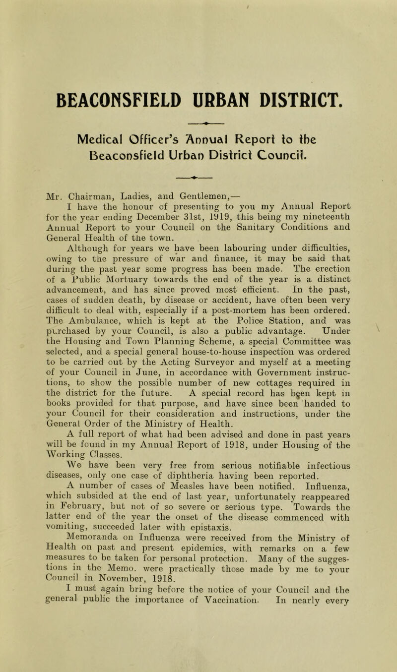 BEACONSFIELD URBAN DISTRICT. Medical Officer’s Annual Report to the Beaconsfield Urban District Council. Mr. Chairman, Ladies, and Gentlemen,— I have the honour of presenting tO' you my Annual Report for the year ending December 31st, 1919, this being my nineteenth Annual Report to your Council on the Sanitary Conditions and General Health of the town. Although for years we have been labouring under difficulties, owing to the pressure of war and finance, it may be said that during the past year some progress has been made. The erection of a Rublic Mortuary towards the end of the year is a distinct advancement, and has since proved most efficient. In the past, cases of sudden death, by disease or accident, have often been very difficult to deal with, especially if a post-mortem has been ordered. The Ambulance, which is kept at the Police Station, and was purchased by your Council, is also a public advantage. Under the Housing and Town Planning Scheme, a special Committee was selected, and a special general house-to-house inspection was ordered to be carried out by the Acting Surveyor and myself at a meeting of your Council in June, in accordance with Government instruc- tions, to show the j^ossible number of new cottages required in the district for the future. A special record has b^en kept in books provided for that purpose, and have since been handed to your Council for their consideration and instructions, under the General Order of the Ministry of Health. A full report of what had been advised and done in past years will be found in my Annual Report of 1918, under Housing of the Working Classes. We have been very free from serious notifiable infectious diseases, only one case of diphtheria having been reported. A number of cases of Measles have been notified. Influenza, which subsided at the end of last year, unfortunately reappeared in February, but not of so severe or serious type. Towards the latter end of the year the onset of the disease commenced with vomiting, succeeded later with epistaxis. Memoranda on Influenza were received from the Ministry of Health on past and present epidemics, with remarks on a few measures to be taken for personal protection. Many of the sugges- tions in the Memo, were practically those made by me to your Council in November, 1918. I must again bring before the notice of your Council and the general public the importance of Vaccination. In nearly every