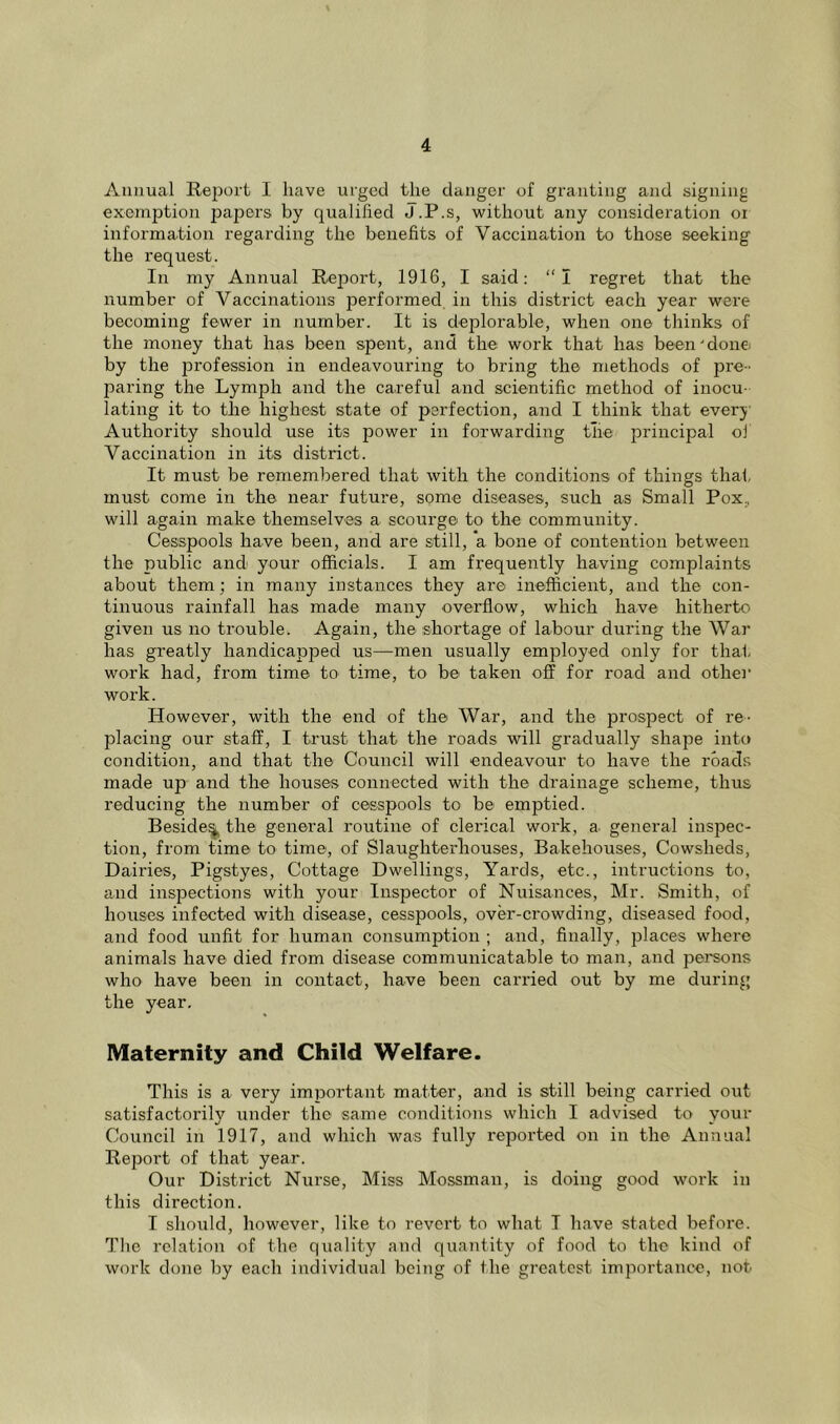 Annual Report I have urged the danger of granting and signing exemption papers by qualified J.P.s, without any consideration or information regarding the benefits of Vaccination to those seeking the request. In my Annual Report, 1916, I said: “I regret that the number of Vaccinations performed in this district each year were becoming fewer in number. It is dejrlorable, when one thinks of the money that has been spent, and the work that has been'donei by the profession in endeavouring to bring the methods of pre- jraring the Lymph and the careful and scientific method of inocu- lating it to the highest state of perfection, and I think that everj' Authority should use its power in forwarding tire principal ol Vaccination in its district. It must be remembered that with the conditions of things thai, must come in the near future, some diseases, such as Small Pox, will again make themselves a scourge to the community. Cesspools have been, and are still, a bone of contention between the public and your officials. I am frequently having complaints about them; in many instances they are inefficient, and the con- tinuous rainfall has made many overflow, which have hitherto^ given us no trouble. Again, the shortage of labour during the War has greatly handicapjDed us—men usually employed only for that work had, from time to time, to be taken off for road and other work. However, with the end of the War, and the prospect of re- placing our staff, I trust that the roads will gradually shape into condition, and that the Council will endeavour to have the roads made up and the houses connected with the drainage scheme, thus reducing the number of cesspools to be emptied. Beside^ the general routine of clerical work, a general inspec- tion, from time to time, of Slaughterhouses, Bakehouses, Cowsheds, Dairies, Pigstyes, Cottage Dwellings, Yards, etc., intructions to, and inspections with your Inspector of Nuisances, Mr. Smith, of houses infected with disease, cesspools, over-crowding, diseased food, and food unfit for human consumption ; and, finally, places where animals have died from disease communicatable to man, and persons who have been in contact, have been canned out by me during the year. Maternity and Child Welfare. This is a very imirortant matter, and is still being carried out satisfactorily under the same conditions which I advised to your Council in 1917, and which was fully reported on in the Annual Report of that year. Our District Nurse, Miss Mossman, is doing good work in this direction. I should, however, like to revert to what I have stated before. Tlie relation of the quality and quantity of food to the kind of work done by each individual being of the greatest importance, nob