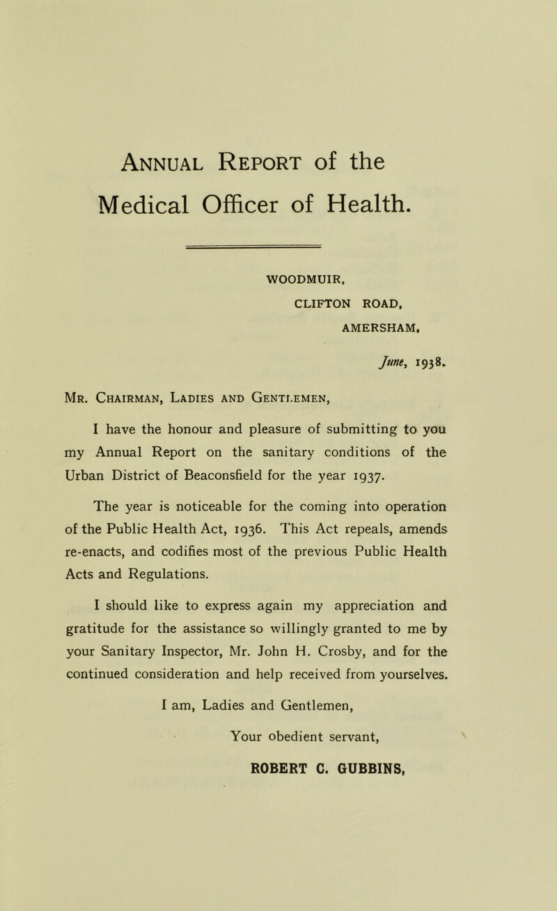 Medical Officer of Health WOODMUIR, CLIFTON ROAD, AMERSHAM, June, 1938. Mr. Chairman, Ladies and Gentlemen, I have the honour and pleasure of submitting to you my Annual Report on the sanitary conditions of the Urban District of Beaconsfield for the year 1937. The year is noticeable for the coming into operation of the Public Health Act, 1936. This Act repeals, amends re-enacts, and codifies most of the previous Public Health Acts and Regulations. I should like to express again my appreciation and gratitude for the assistance so willingly granted to me by your Sanitary Inspector, Mr. John H. Crosby, and for the continued consideration and help received from yourselves. I am. Ladies and Gentlemen, Your obedient servant. ROBERT C. GUBBINS,