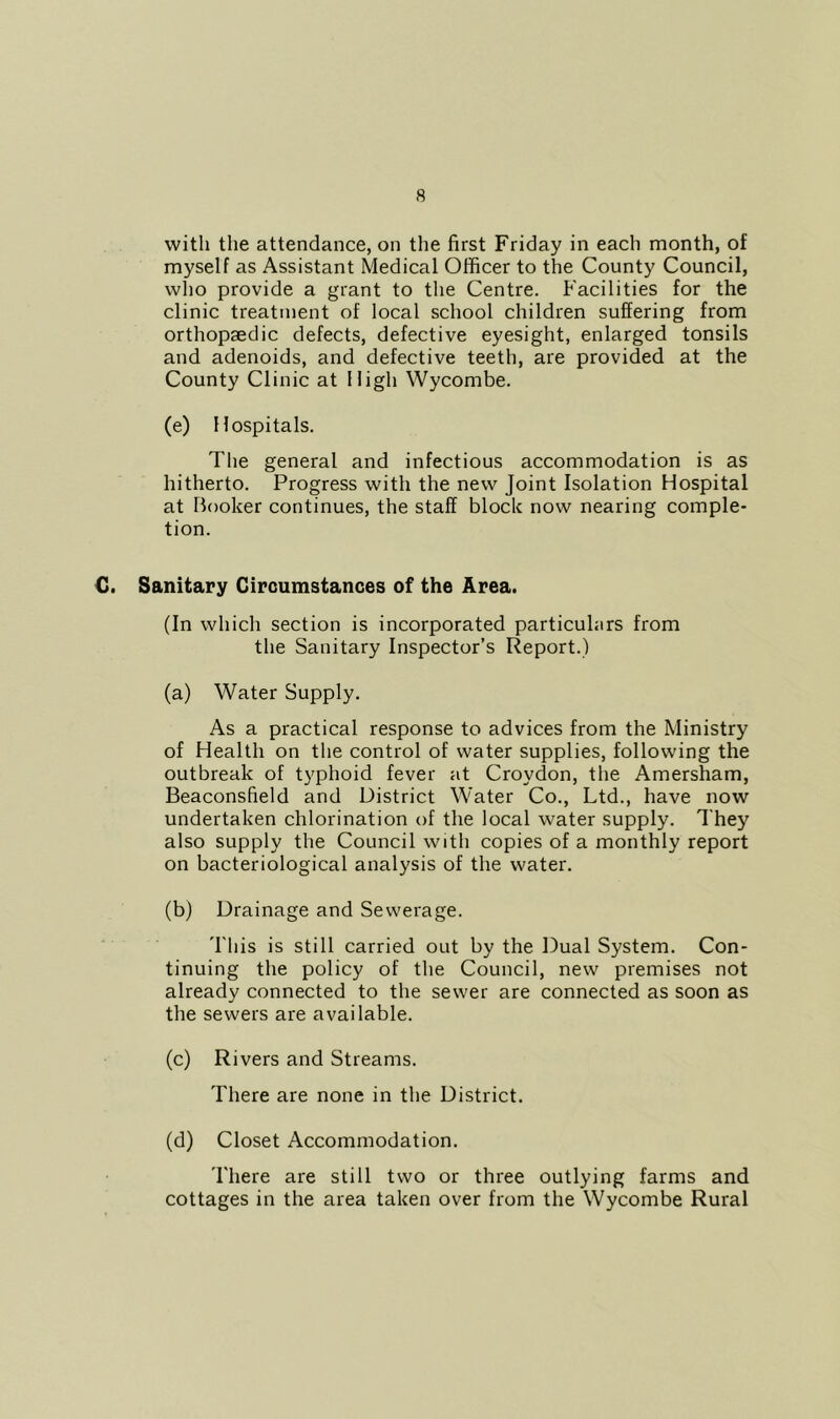 with the attendance, on the first Friday in each month, of myself as Assistant Medical Officer to the County Council, who provide a grant to the Centre. Facilities for the clinic treatment of local school children suffering from orthopaedic defects, defective eyesight, enlarged tonsils and adenoids, and defective teeth, are provided at the County Clinic at High Wycombe. (e) Hospitals. The general and infectious accommodation is as hitherto. Progress with the new Joint Isolation Hospital at Booker continues, the staff block now nearing comple- tion. C. Sanitary Circumstances of the Area. (In which section is incorporated particulars from the Sanitary Inspector’s Report.) (a) Water Supply. As a practical response to advices from the Ministry of Health on the control of water supplies, following the outbreak of typhoid fever at Croydon, the Amersham, Beaconsfield and District Water Co., Ltd., have now undertaken chlorination of the local water supply. They also supply the Council with copies of a monthly report on bacteriological analysis of the water. (b) Drainage and Sewerage. This is still carried out by the Dual System. Con- tinuing the policy of the Council, new premises not already connected to the sewer are connected as soon as the sewers are available. (c) Rivers and Streams. There are none in the District. (d) Closet Accommodation. There are still two or three outlying farms and cottages in the area taken over from the Wycombe Rural