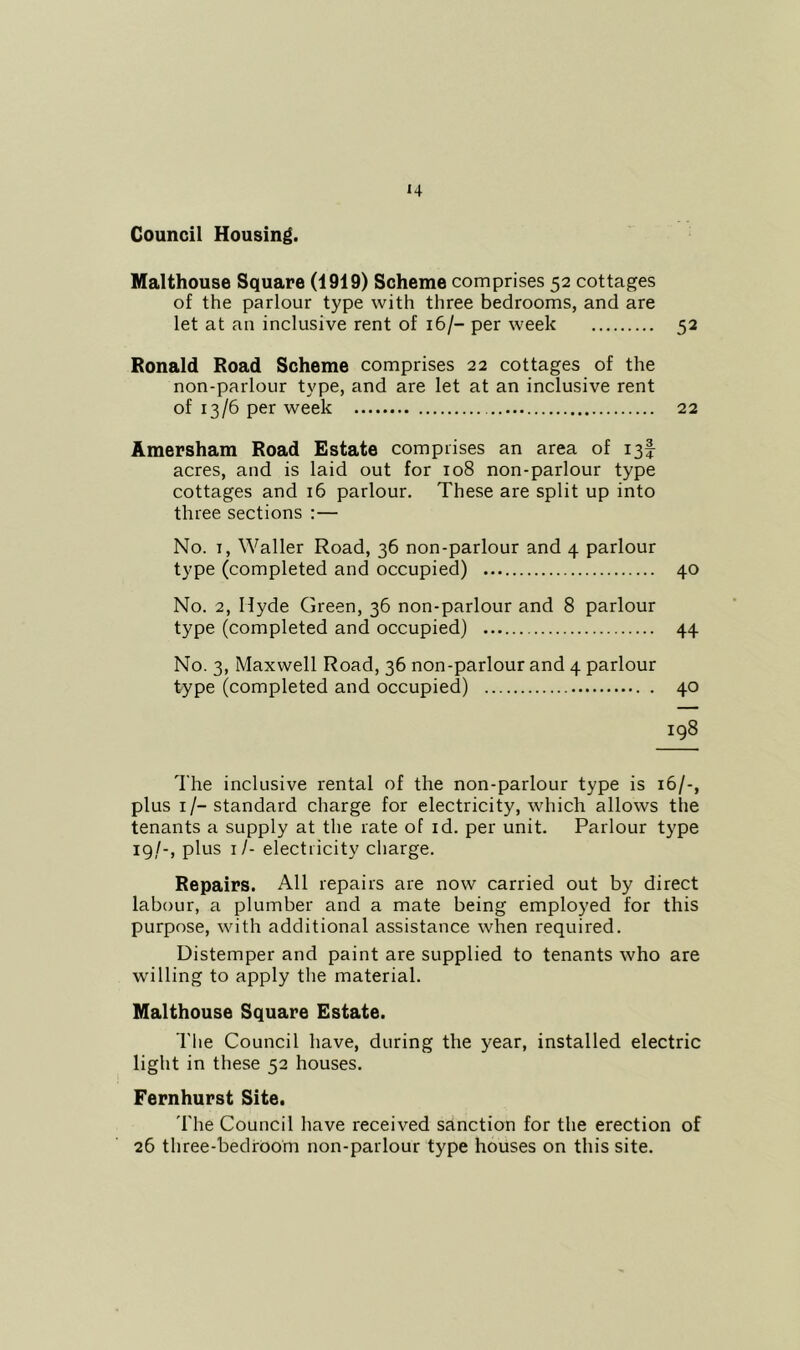 Council Housing. Malthouse Square (1919) Scheme comprises 52 cottages of the parlour type with three bedrooms, and are let at an inclusive rent of 16/- per week 52 Ronald Road Scheme comprises 22 cottages of the non-parlour type, and are let at an inclusive rent of 13/6 per week 22 Amersham Road Estate comprises an area of 13! acres, and is laid out for 108 non-parlour type cottages and 16 parlour. These are split up into three sections :— No. I, Waller Road, 36 non-parlour and 4 parlour type (completed and occupied) 40 No. 2, Hyde Green, 36 non-parlour and 8 parlour type (completed and occupied) 44 No. 3, Maxwell Road, 36 non-parlour and 4 parlour type (completed and occupied) 40 198 The inclusive rental of the non-parlour type is 16/-, plus i/-standard charge for electricity, which allows the tenants a supply at the rate of id. per unit. Parlour type 19/-, plus i/- electricity charge. Repairs. All repairs are now carried out by direct labour, a plumber and a mate being employed for this purpose, with additional assistance when required. Distemper and paint are supplied to tenants who are willing to apply the material. Malthouse Square Estate. The Council have, during the year, installed electric light in these 52 houses. Fernhurst Site. d'he Council have received sanction for the erection of 26 three-bedfoom non-parlour type houses on this site.