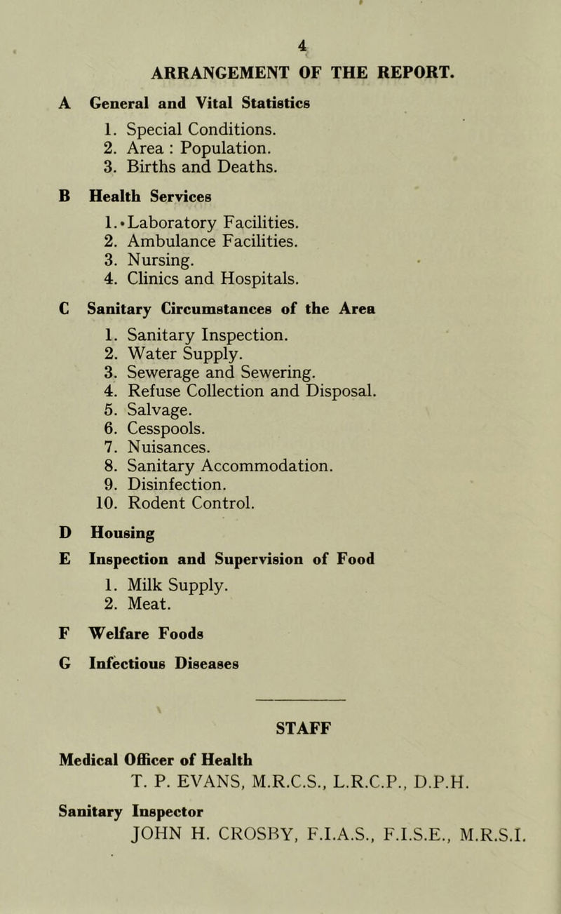 ARRANGEMENT OF THE REPORT. A General and Vital Statistics 1. Special Conditions. 2. Area : Population. 3. Births and Deaths. B Health Services 1 .• Laboratory Facilities. 2. Ambulance Facilities. 3. Nursing. 4. Clinics and Hospitals. C Sanitary Circumstances of the Area 1. Sanitary Inspection. 2. Water Supply. 3. Sewerage and Sewering. 4. Refuse Collection and Disposal. 5. Salvage. 6. Cesspools. 7. Nuisances. 8. Sanitary Accommodation. 9. Disinfection. 10. Rodent Control. D Housing E Inspection and Supervision of Food 1. Milk Supply. 2. Meat. F Welfare Foods G Infectious Diseases STAFF Medical Officer of Health T. P. EVANS, M.R.C.S., L.R.C.P., D.P.H. Sanitary Inspector JOHN H. CROSBY, F.I.A.S., F.I.S.E., M.R.S.I.