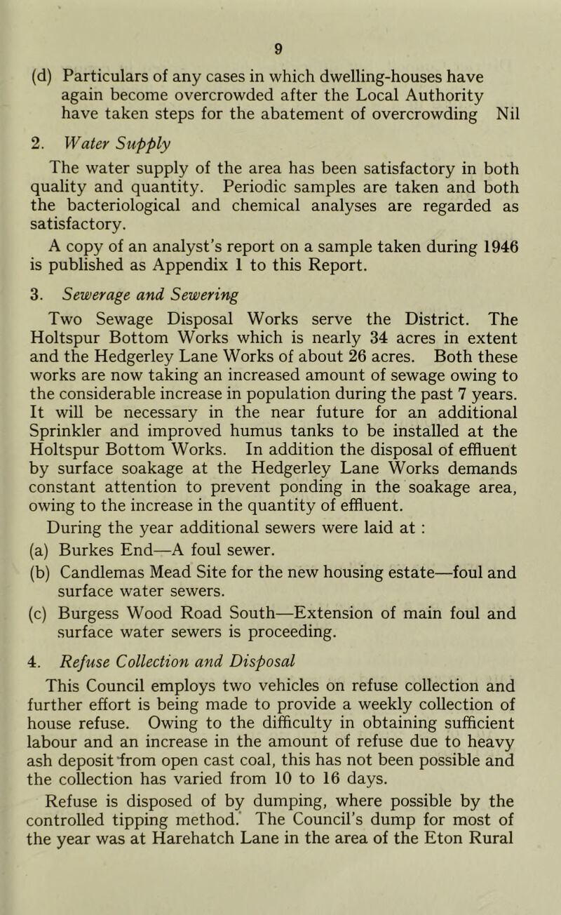 (d) Particulars of any cases in which dwelling-houses have again become overcrowded after the Local Authority have taken steps for the abatement of overcrowding Nil 2. Water Supply The water supply of the area has been satisfactory in both quality and quantity. Periodic samples are taken and both the bacteriological and chemical analyses are regarded as satisfactory. A copy of an analyst’s report on a sample taken during 1946 is published as Appendix 1 to this Report. 3. Sewerage and Sewering Two Sewage Disposal Works serve the District. The Holtspur Bottom Works which is nearly 34 acres in extent and the Hedgerley Lane Works of about 26 acres. Both these works are now taking an increased amount of sewage owing to the considerable increase in population during the past 7 years. It will be necessary in the near future for an additional Sprinkler and improved humus tanks to be installed at the Holtspur Bottom Works. In addition the disposal of effluent by surface soakage at the Hedgerley Lane Works demands constant attention to prevent ponding in the soakage area, owing to the increase in the quantity of effluent. During the year additional sewers were laid at: (a) Burkes End—A foul sewer. (b) Candlemas Mead Site for the new housing estate—foul and surface water sewers. (c) Burgess Wood Road South—Extension of main foul and surface water sewers is proceeding. 4. Refuse Collection and Disposal This Council employs two vehicles on refuse collection and further effort is being made to provide a weekly collection of house refuse. Owing to the difficulty in obtaining sufficient labour and an increase in the amount of refuse due to heavy ash deposit “from open cast coal, this has not been possible and the collection has varied from 10 to 16 days. Refuse is disposed of by dumping, where possible by the controlled tipping method. The Council’s dump for most of the year was at Harehatch Lane in the area of the Eton Rural