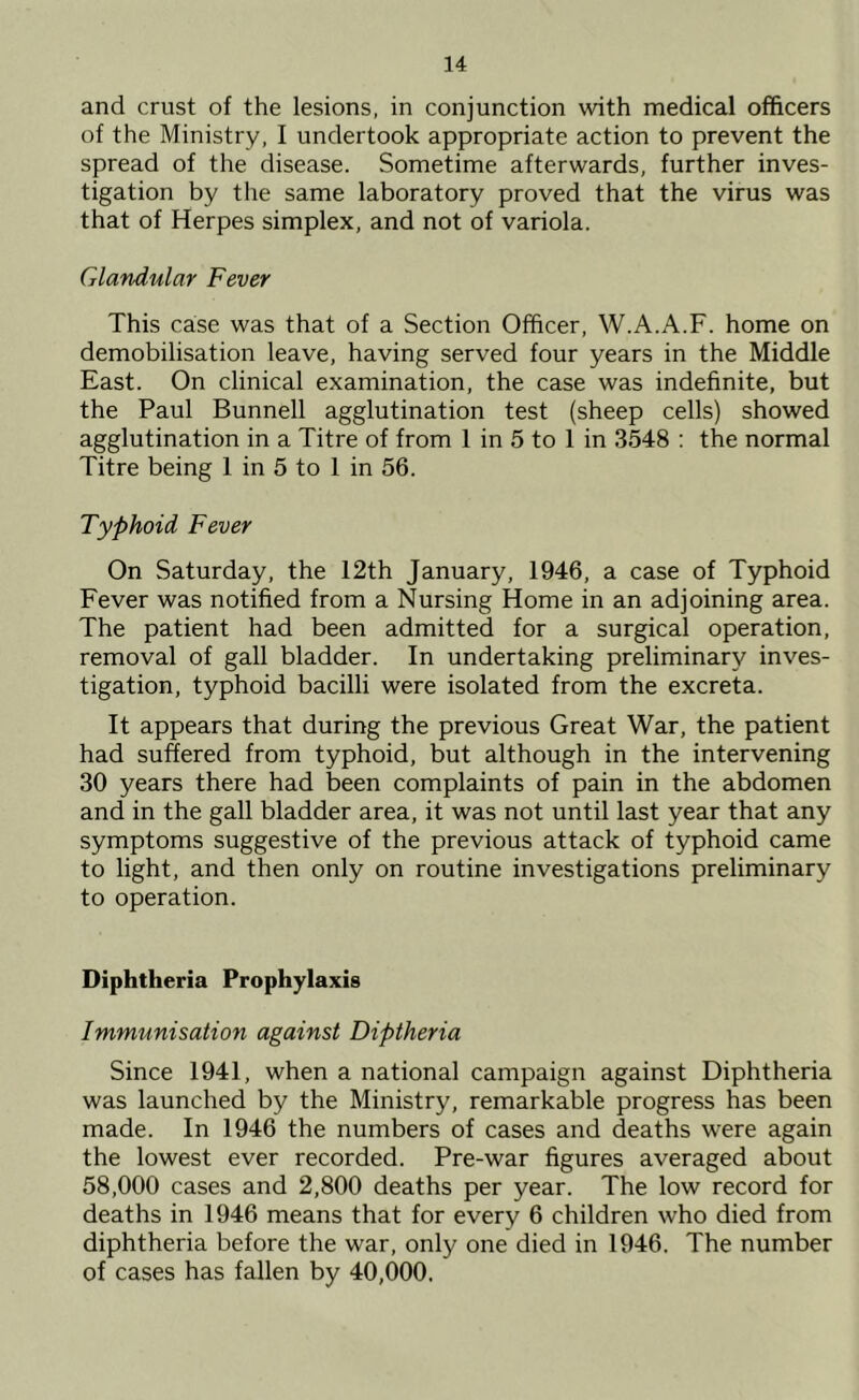 and crust of the lesions, in conjunction with medical officers of the Ministry, I undertook appropriate action to prevent the spread of the disease. Sometime afterwards, further inves- tigation by the same laboratory proved that the virus was that of Herpes simplex, and not of variola. Glandular Fever This case was that of a Section Officer, W.A.A.F. home on demobilisation leave, having served four years in the Middle East. On clinical examination, the case was indefinite, but the Paul Bunnell agglutination test (sheep cells) showed agglutination in a Titre of from 1 in 5 to 1 in 3548 : the normal Titre being 1 in 5 to 1 in 56. Typhoid Fever On Saturday, the 12th January, 1946, a case of Typhoid Fever was notified from a Nursing Home in an adjoining area. The patient had been admitted for a surgical operation, removal of gall bladder. In undertaking preliminary inves- tigation, typhoid bacilli were isolated from the excreta. It appears that during the previous Great War, the patient had suffered from typhoid, but although in the intervening 30 years there had been complaints of pain in the abdomen and in the gall bladder area, it was not until last year that any symptoms suggestive of the previous attack of typhoid came to light, and then only on routine investigations preliminary to operation. Diphtheria Prophylaxis Immunisation against Diptheria Since 1941, when a national campaign against Diphtheria was launched by the Ministry, remarkable progress has been made. In 1946 the numbers of cases and deaths were again the lowest ever recorded. Pre-war figures averaged about 58,000 cases and 2,800 deaths per year. The low record for deaths in 1946 means that for every 6 children who died from diphtheria before the war, only one died in 1946. The number of cases has fallen by 40,000.