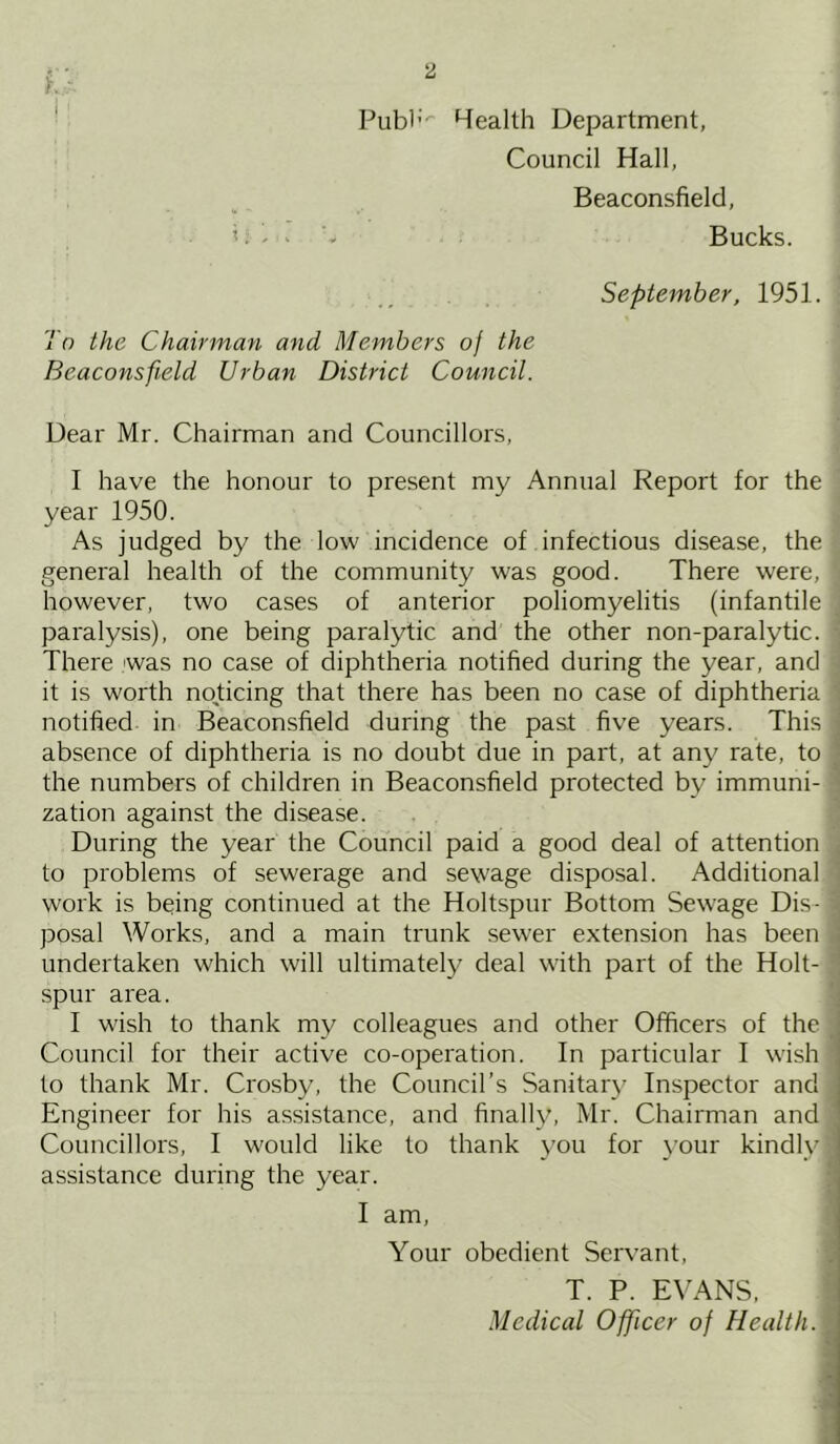 Publ; Health Department, Council Hall, Beaconsfield, Bucks. September, 1951. To the Chairman and Members of the Beaconsfield Urban District Council. Dear Mr. Chairman and Councillors, I have the honour to present my Annual Report for the year 1950. As judged by the low incidence of infectious disease, the general health of the community was good. There were, however, two cases of anterior poliomyelitis (infantile paralysis), one being paralytic and the other non-paralytic. There was no case of diphtheria notified during the year, and it is worth noticing that there has been no case of diphtheria notified in Beaconsfield during the past five years. This absence of diphtheria is no doubt due in part, at any rate, to the numbers of children in Beaconsfield protected by immuni- zation against the disease. During the year the Council paid a good deal of attention to problems of sewerage and sewage disposal. Additional work is being continued at the Holtspur Bottom Sewage Dis- posal Works, and a main trunk sewer extension has been undertaken which will ultimately deal with part of the Holt- spur area. I wish to thank my colleagues and other Officers of the Council for their active co-operation. In particular I wish to thank Mr. Crosby, the Council’s Sanitary Inspector and Engineer for his assistance, and finally, Mr. Chairman and Councillors, I would like to thank you for your kindly assistance during the year. I am, Your obedient Servant, T. P. EVANS,