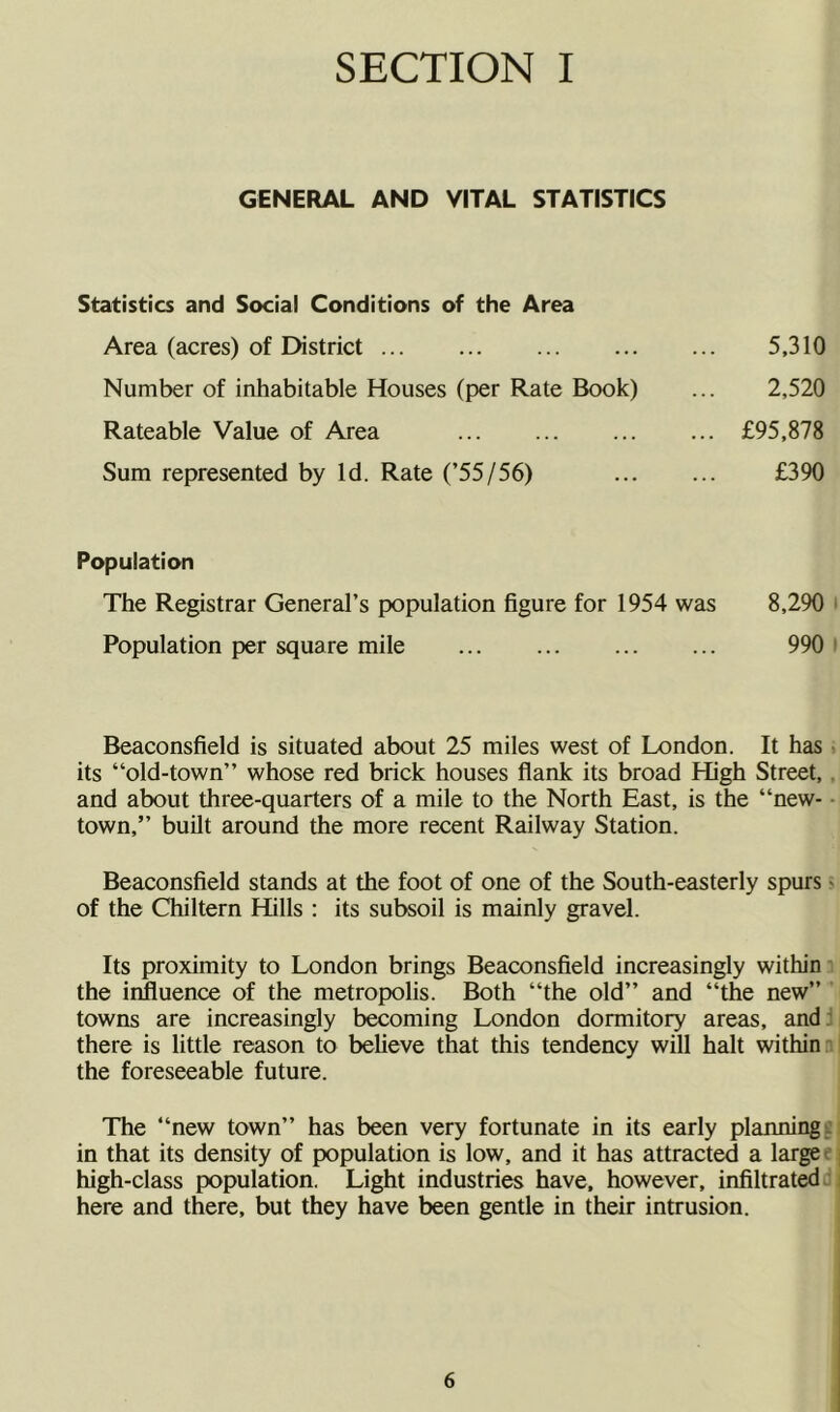 GENERAL AND VJTAL STATISTICS Statistics and Social Conditions of the Area Area (acres) of District 5,310 Number of inhabitable Houses (per Rate Book) ... 2,520 Rateable Value of Area £95,878 Sum represented by Id. Rate (’55/56) £390 Population The Registrar General’s population figure for 1954 was 8,290 ' Population per square mile 990 i Beaconsfield is situated about 25 miles west of London. It has • its “old-town” whose red brick houses flank its broad High Street,, and about three-quarters of a mile to the North East, is the “new- ■ town,” built around the more recent Railway Station. Beaconsfield stands at the foot of one of the South-easterly spurs > of the Chiltern Hills : its subsoil is mainly gravel. Its proximity to London brings Beaconsfield increasingly within' the influence of the metropolis. Both “the old” and “the new” towns are increasingly becoming London dormitory areas, and: there is little reason to believe that this tendency will halt within: the foreseeable future. The “new town” has been very fortunate in its early planningi: in that its density of population is low, and it has attracted a large e high-class population. Light industries have, however, infiltrate: here and there, but they have been gentle in their intrusion.