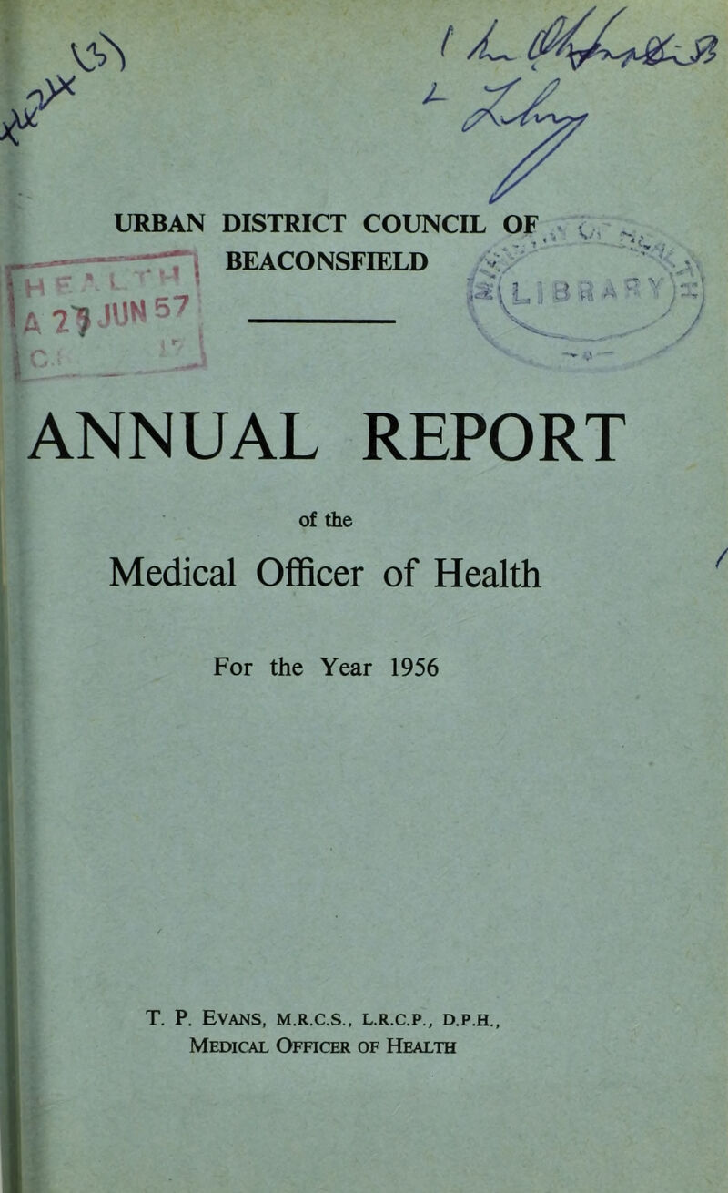 & 0>* IT I a ?? JUH 57 i J URBAN DISTRICT COUNCIL OF , > M BEACO NSFIELD j a a *~ y'YA ANNUAL REPORT of the Medical Officer of Health / For the Year 1956 T. P. Evans, m.r.c.s., l.r.c.p., d.p.h.,