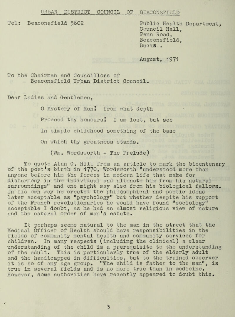 Tel; Beaconsfield 5602 Public Health Department, Council Hall, Penn Road, Beaconsfield, Bucks , Augiast, 1971 To the Chairman and Councillors of Beaconsfield Urban District Council. Dear Ladies and Gentlemen, 0 Mystery of Man I from what depth Proceed thy honours I I am lost, but see In simple childhood something of the base On which thy greatness stands. (Wm. Wordsworth - The Prelude) To guote Alan G. Hill from an article to mark the bicentenary of the poet*s birth in 1770, Wordsv/orth ’’understood more than anyone before him the forces in modern life that make for disharm.ony in the individual and alienate him from his natural surroundings” and one might say also from his biological fellows. In his own v/ay he created the philosophical and poetic ideas later acceptable as ’’psychology” but whether despite his support of the French revolutionaries he v/ouid have found ’’sociology” acceptable I doubt, as he had an almost religious view of nature and the natural order of man’s estate. It perhaps seems natural to the man in the street that the Medical Officer of Health should have responsibilities in the fields of community mental health and community services for children. In many respects (including the clinical) a clear understanding of the child is a prerequisite to the understanding of the adult. This is particularly true of the elderly adult and the handicapped in difficulties, but to the trained observer it is so of any age group. ’’The child is father to the man”, is true in several fields and is no more true than in medicine. However, some authorities have recently appeared to doubt this.