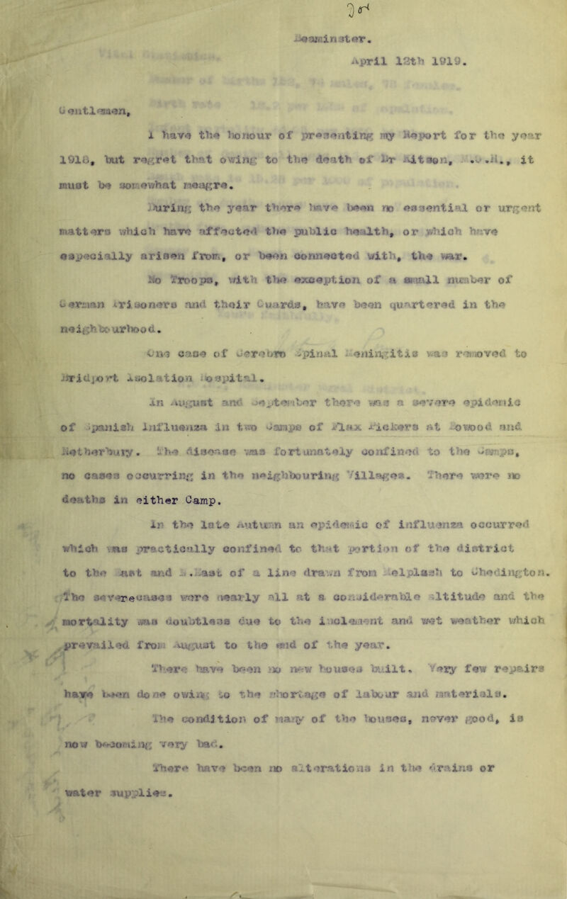 12t>5 X9i9. li oiitlfsa^n, i >mv«? th^ Itonour of pr«3«%ntin^ miy H<»port for tbo yoar 191B, Ixit that owing to the? daath of l>r i'4.tson, . it must aoi'iowhat injiring thy? y#ar thar-^ no <?3a^ntial or urg<?nt matt'^ro v/hlch hare? aff/?ote?*i th« public h<?altb, or which have? 0sp<»aially arisen Xvom, or h#nn oonn«»ota4 with, th4 war. 1^0 '5r3:n>ops, vfith t>»«? ^xcoption of a mersb-er of b^riian iriaon^uro and their Cwards, havo hyson quartin the noightC'ur>Tood. Oiv? oaoe of w«rr>i>m --Spinal xieniiiiyitis was r-Ttixived to JtriUjort lifolation tso^pital. In and ueiitej-tbor there mn a severe epidertic of ’pajiish influonawa in t'ti’o basmipa of A''la;3c at i'dwod and i^eiherhuty. ‘ihe dlsoasn vma fortunately aorifincd to the dssTsps, no oases oocurrisi^g in th« n#*ighbouring Villager, ‘Ihore v^re ?io deaths in either Camp, in the late auturm an epidoifdc of influenza occurred which vns practically confined tc th?yt portion of the district to the and of a lino dravm frora i?elpl«sh to Chedini^ton. fho severecascs \fircre iiearly all at a ooriuid^mblo altitude and the mortality was doubtlaos due to the iuolciiient and wet weather v/hioh prevailed from to tho «^id of the year. > fh.ere have been >» ivew ho use a l^.ilt. Very f«w repairs have done o'uxtks ^ the fdiorof labour and materials. V'J Ihe condition of many of Viouses, never e^od, is V 1 now very ihore have bien m altoratioiia in the drains or water 3uypliei2