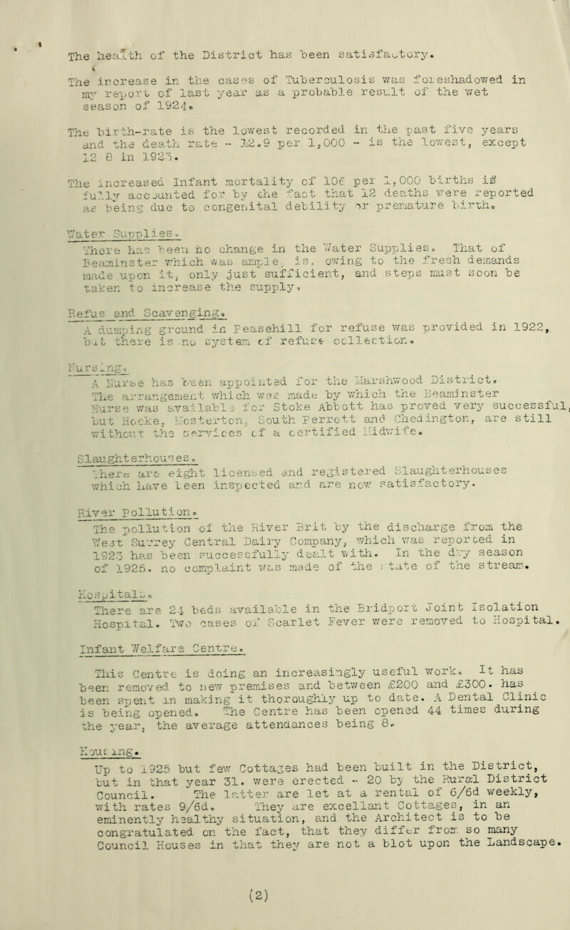 The hea:lth of the Dietrict has heen satisfactory, 4> The ircrease in the cases of Tuherculosis was foieshadowed in nOj^jort of last year as a prohahle resv.lt of the wet season of 1924o The hirth-rate is the lowest recorded in the past five years 'and the death rate - 12,9 per 1,000 - is the lowest, except 12 8 in 1923. The increased Infant mortality of 106 per 1,000 hirths i^ fullv accounted for hy ohe fact that 12 deaths v-^ere reported as heins due to congenital delility or premature births \7ater Supp Ires There has heeu ho change in the \7ater Supplies. That of leaminster v.hich s'l/as ample, is. owning to the fresh demands made upon it, only just sufficient, and steps noist soon he taken to increase the supply-. ^^and Scavenging, dumping ground in Peasehill for refuse was provided in 1922, h-xt there is no system cf refuse collection-. FursInge A Furse has Veen appointed for the tiarshwood District, The arrangement which was made hy which the Deaminster Nurse was availahle for Stoke Ahhott has proved very successful, hut fiocke, Hosterten, South perrott and Chedington, are still withoiiT the services of a certified liidwife. Slaughterhouses. There are eiglnt licensed a.nd registered Slaughterhouses which have leen inspected and are now satisfactory. River Pollutiono The pollution oi the PUver Brit hy the discharge from the Ve.3Surrey Central Dairy Company, which was reporoed in 192-3 ha.s heen successfully deaf.t with. In the dry season of 1925, no complaint was made of the state of the stream,* h 0 s pit al^c There are 24 beds available in the Bridport Joint Isolation Hospital, T370 oases of Scarlet Pever v/ere removed to Hospital. In fant 7/elf are Centre. This Centre is doing an increasingly useful wrork. It has heen removed to new premises and between £200 and £300* has heen sj^ent in making it thoroughly up to date. A Dpital Clinic is being opened. The Centre has heen opened 44 times during the yearj the average attendances being 8, Koucing. Up to 1925 hut few Cottages had heen built in the District, hut in that year 31* were erected - 20 hj/ the Rural District Council. The la.tter are let at a rental of 6/6d weekly, with rates 9/6de They are excellant Cottages, in an eminently healthy situation, and the Architect is to he congratulated on the fact, that they differ from so many Council Houses in that they are not a blot upon the Landscape. (2)