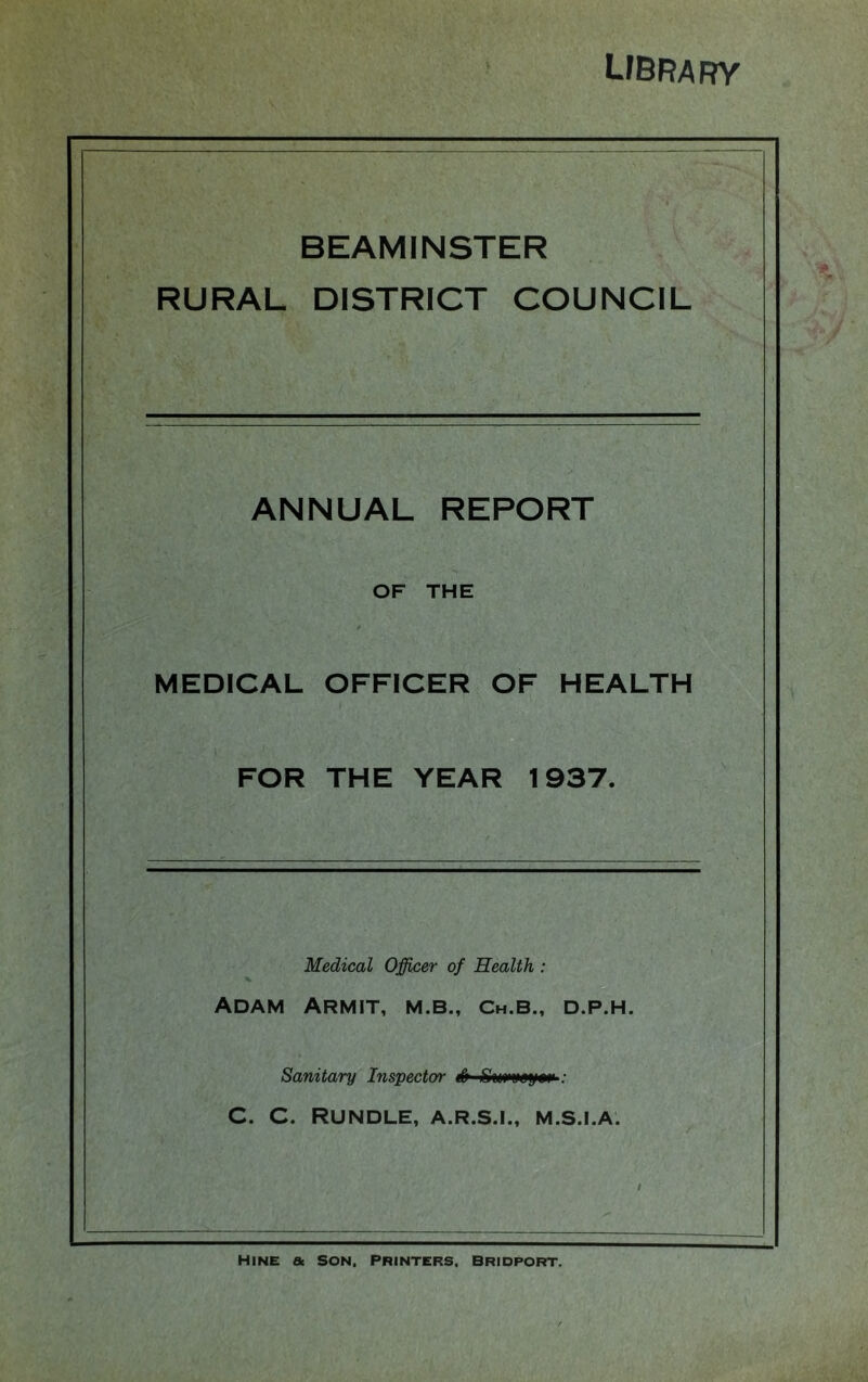 UBRARY BEAMINSTER RURAL DISTRICT COUNCIL ANNUAL REPORT OF THE MEDICAL OFFICER OF HEALTH FOR THE YEAR 1937. Medical Officer of Health : Adam Armit, m.b., Ch.b., d.p.h. Sanitary Inspector S ; C. C. RUNDLE, A.R.S.I., M.S.I.A. Mine & son, printers, Bridport.