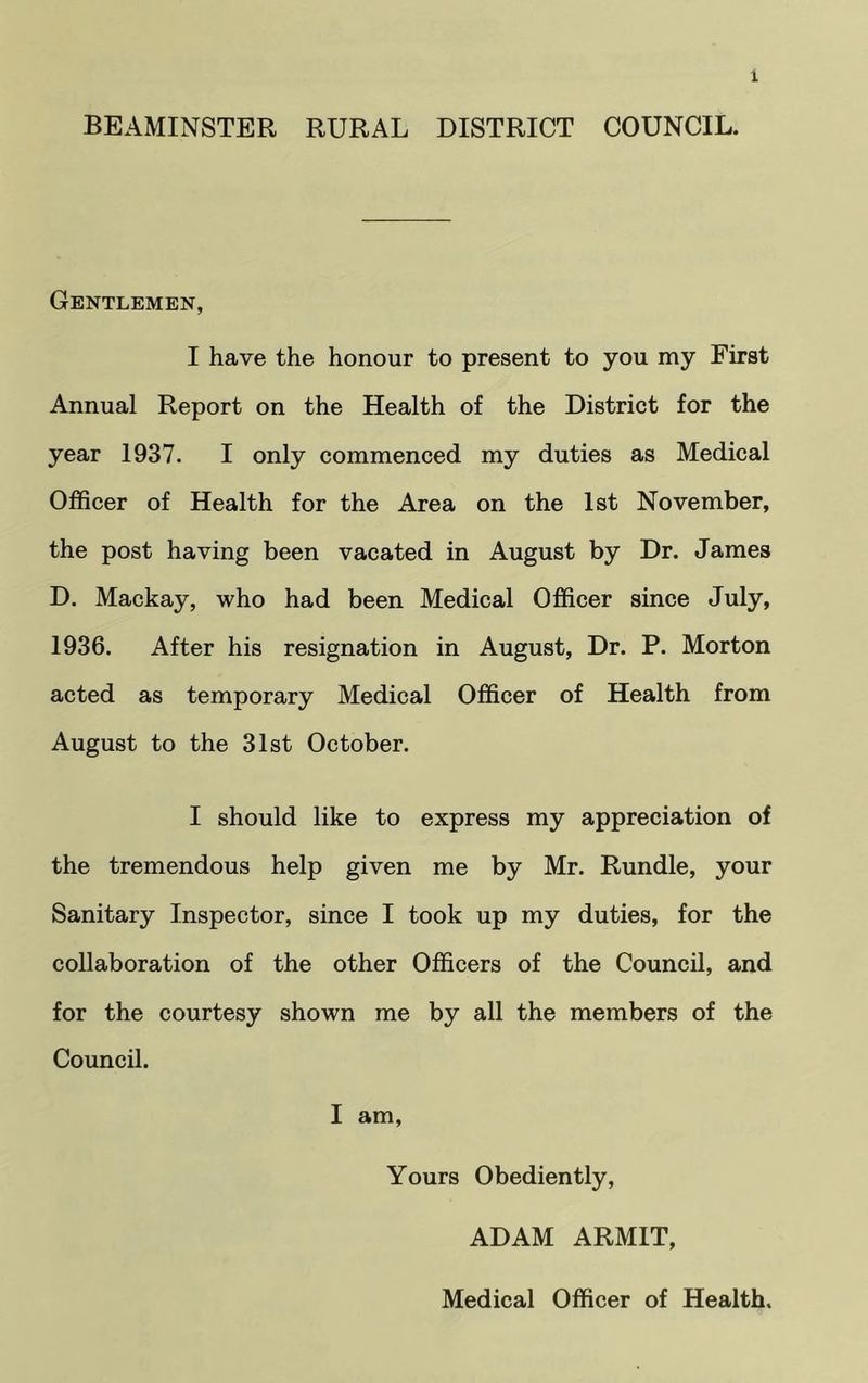 BEAMINSTER RURAL DISTRICT COUNCIL. Gentlemen, I have the honour to present to you my First Annual Report on the Health of the District for the year 1937. I only commenced my duties as Medical Officer of Health for the Area on the 1st November, the post having been vacated in August by Dr. James D. Mackay, who had been Medical Officer since July, 1936. After his resignation in August, Dr. P. Morton acted as temporary Medical Officer of Health from August to the 31st October. I should like to express my appreciation of the tremendous help given me by Mr. Rundle, your Sanitary Inspector, since I took up my duties, for the collaboration of the other Officers of the Council, and for the courtesy shown me by all the members of the Council. I am. Yours Obediently, ADAM ARMIT, Medical Officer of Health.