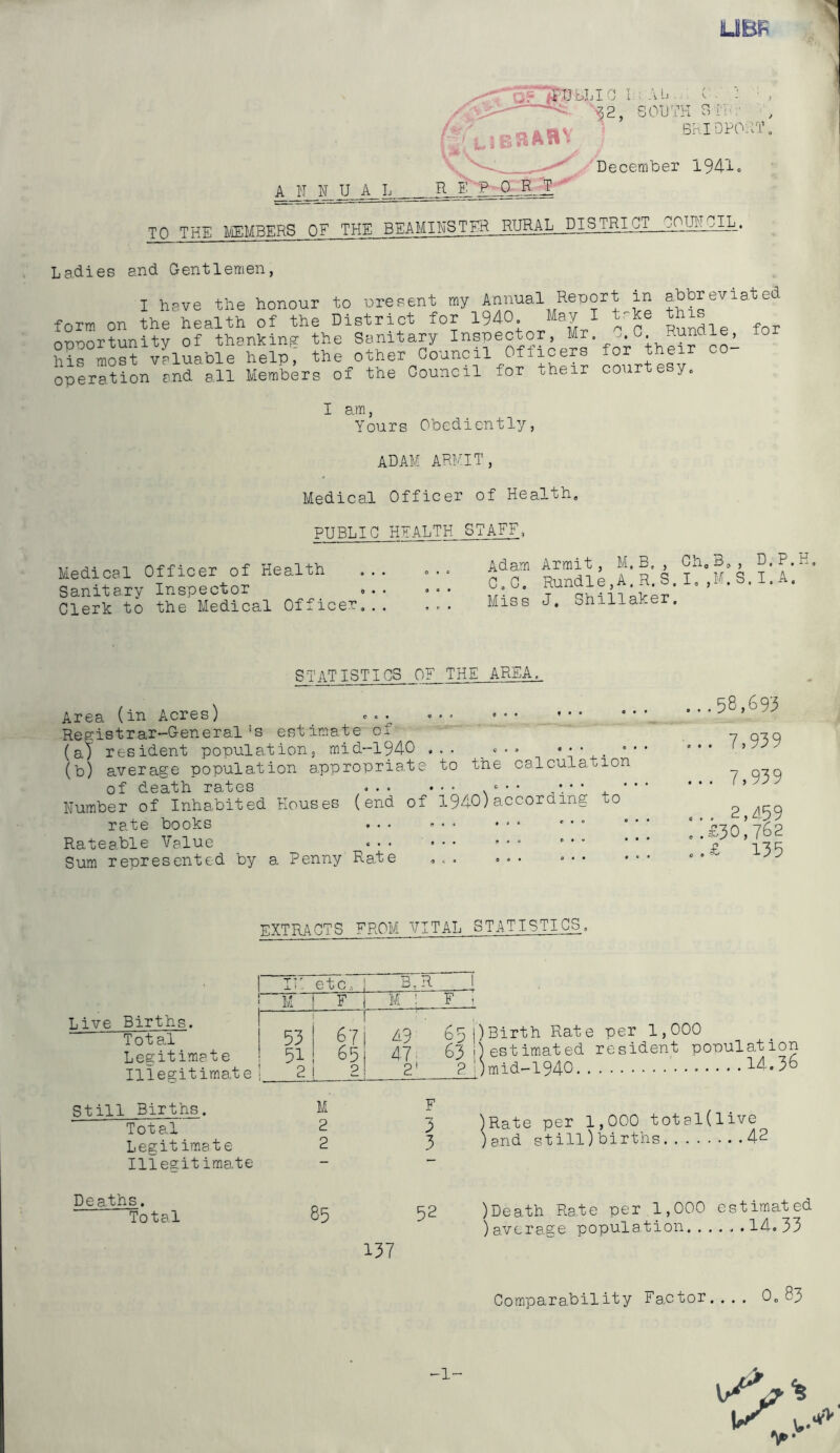 UBF ■^'TJbLI n T -v IJ '■52, SOUTH SrU:' V BKIDPOHT . 'December 194-i-o A N N U A_h R_L R R T-' TO THE liEMBERS OF THE BEAMIHSTHR RURAL DISTRICT OOMO^i. Ladies and Gentlemen, I hsve the honour to ureoent my Annual Report in ahtpreviated form on the health of the District for 1940. May I t-ke ^his^^ onnortunity of thanking? the Sanitary Inspector, Mr. u. . - , Si^S vHuable help, the other Council Officers for their co- operation and all Members of the Council for their cour e y. I am. Yours Obediently, ADAM ARKIT, Medical Officer of Health, PUBLIC HPALTK STAFF. Medical Officer of Health Sanitary Inspector Clerk to the Medical Officer, Adam Armit, M.E., Cho3,, D.P.H C.C, Rundle,A.R.S.I,,M.S.I.A. Miss J, Shillaker. STAT 1STICS OF THE AREA. to the calculation Area (in Acres) ^ c.^ Registrar-General's estimate of (a) resident population, mid-1940 , (b) average population appropriate of death rates ... ... -.• ' Number of Inhabited Houses (end of 1940)according to rate books ... ... * • ‘ - Rateable Value ... ... ... • • * Sum represented by a Penny Rate ,.. ... ... ...58,693 ... 7,939 ... 7,939 ... 2,a59 ..£30,762 ..£ 135 EXTRACTS FROM VITAL STATISTICS, Live Births. Total Legitimate Iliegitimat e ! IF etc. 1 B.r i. i M F I M : F “7 53 — 1 67 i A9 651) 51 65| 47; 831) ! 2 2! 2' 2 \) Birth Rate per 1,000 estimated resident population mid-1940 14.36 Still Births. Total Legitimate Iliegitimate Deaths. Total 2 3 )Rate per 1,000 total(live 2 3 )and still)births 42 85 52 137 )Death Ra,te per 1,000 estimated )avera-ge population 14.33 Comparability Factor.... 0, 83 -1-