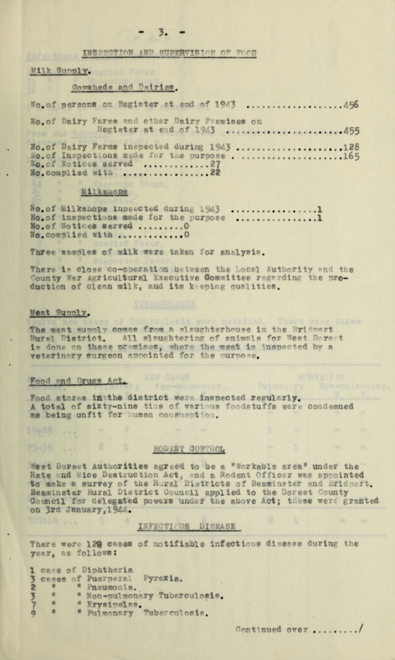 TN* r^TTfvy »wn gTTPriryIPT-r A** rft •'ll > ( 1 -ly. v-oiiedf rn': ~»lricr. No*of person® on Register at find of lf4| 456 No,of Dairy Fare® an other Dairy Prnim on r i t r at end of 1943 ...455 No.of Dairy Forma inspected during 1943 128 Do. of Inspection* made for tne purpose 165 I#.of Notice* served 27 No .complied wit a 22 fcilksaOPS No.of kilkanops lap*acted duxin 43 1 No.of inspect!/ns mane for the purpose 1 No.of Notices served .........0 No.enrolled with ....*0 Three sample* mt milk were taken for en;lysi*. There i* close co-operation between the Local Authority ~nd the bounty vT Agricultural Executive Committee regarding the oro- duction of eleon milk, and its keeping oualities. -ent Tu^oly. The meat «ur»r>lv come« from r> ol surhterhou®e in the Dpi ort Rural 1 etr 1 ot. ill slaughtering ef 1 w done on the^e promisee, ’where the meat is inpoect.ed bv a reterlnory Burgeon appointed for the purpose. Foo^ nr: Tugs Act^ Food stores in the district we insne- recniVrly. A total of sixty-nine ti is of various foodstuffs were condemned 88 being unfit for uaa HOuxNT CPU : d)L eat Dorset Authorities egreed to be a Workable area under the Rats nd ice Destruction Act, md a Rodent Officer was appointed to make a survey of tne Rural Districts of Beaminster and RTidoort. Bearninster Rural District Council applied to the Dorset County Council for delegated powers under the above Act; these were granted on 3rd January,1944* I Nil m- 'S DISEASE There wer. 129 cases of notifiable infectious diverse during the yc?r, at follows: 1 cae of Diphtheria 3 c**es of Puerpeial Pyrexia. 2   Pneumonia, 3 *  Non-pulmonary Tuberculosis. 7   rrysinels'9# Q   .hiimon^ry 'ubf ■ cu? oale. Continued over /