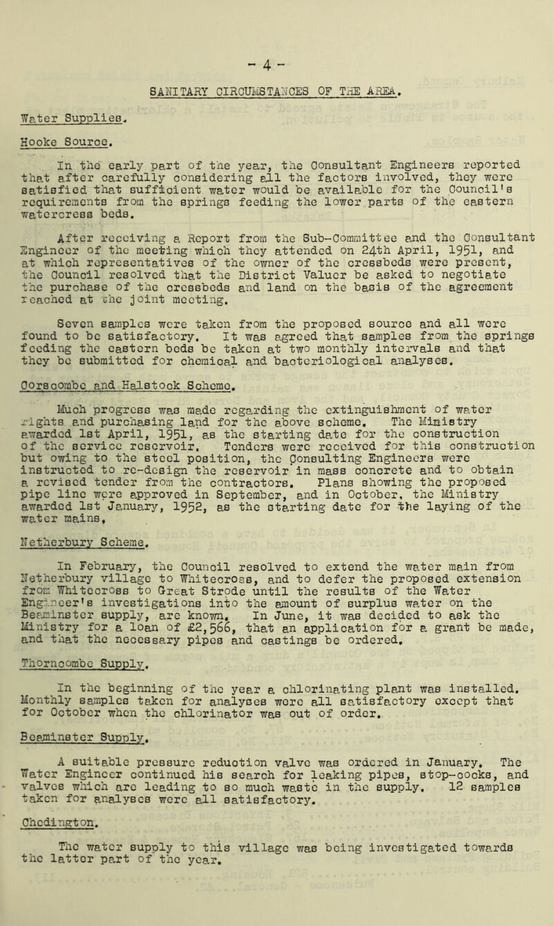 Water Supplies SANITARY CIRCUMSTANCES OF THE AREA, Hooke Source. In the early part of the year, the Consultant Engineers reported that after carefully considering all the factors involved, they were satisfied that sufficient water would be available for the Council's requirements from the springs feeding the lower parts of the eastern watercress beds. After receiving a Report from the Sub-Committee and the Consultant Engineer of the meeting which they attended on 24th April, 1951? and at which representatives of the owner of the cressbeds were present, the Council resolved that the District Valuer be asked to negotiate the purchase of the cressbeds and land on the basis of the agreement reached at the joint meeting. Seven samples were taken from the proposed source and all were found to be satisfactory. It was agreed that samples from the springs feeding the eastern beds be taken at two monthly intervals and that they be submitted for chemical and bacteriological analyses. CorBcombe and Halstock Scheme. Much progress was made regarding the extinguishment of water rights and purchasing land for the above scheme. The Ministry awarded 1st April, 1951,'as the starting date for the construction of the service reservoir. Tenders were received for this construction but owing to the steel position, the Consulting Engineers were instructed to re-design the reservoir’in mass concrete and to obtain a revised tender from the contractors. Plans showing the proposed pipe line were approved in September, and in October, the Ministry awarded 1st January, 1952, as the starting date for the laying of the water mains. Netherbury Scheme. In February, the Council resolved to extend the water main from Netherbury village to Whitecross, and to defer the proposed extension from Whitecross to Great Strpde until the results of the Water Engineer's investigations into the amount of surplus water on the Beaminster supply, are known. In June, it was decided to ask the Ministry for a loan of £2,566, that an application for a grant be made, and that the necessary pipes and castings be ordered, ThOrncombe Supply. In the beginning of the year a chlorinating plant was installed. Monthly samples taken for analyses were all satisfactory except that for October when the chlorinator was out of order, Besminster Supply. A suitable pressure reduction valve was ordered in January. The Water Engineer continued his search for leaking pipes, stop-cocks, and valves which are leading to so much waste in the supply. 12 samples taken for analyses were all satisfactory. Chcdington. The water supply to this village was being investigated towards the latter part of the year.