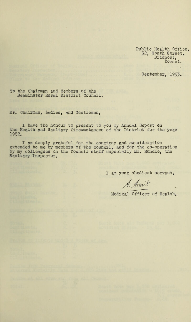 Public Health Office, 32, South Street, Bridport, Dorset, September, 1953* To the Ohairraan and Members of the Beaminster Rural District Council, Mr, Chairman, Ladies, and Grentlemen, I have the honour to present to you my Annual Report on the Health and Sanitary Circumstances of the District for the year 1952. I am deeply grateful for the courtesy and consideration extended to me by members of the Council, and for the co-operation by ray colleagues on the Council staff especially Mr, Rundlo, the Sanitary Inspector. I am your obedient servant Medical Officer of Health,