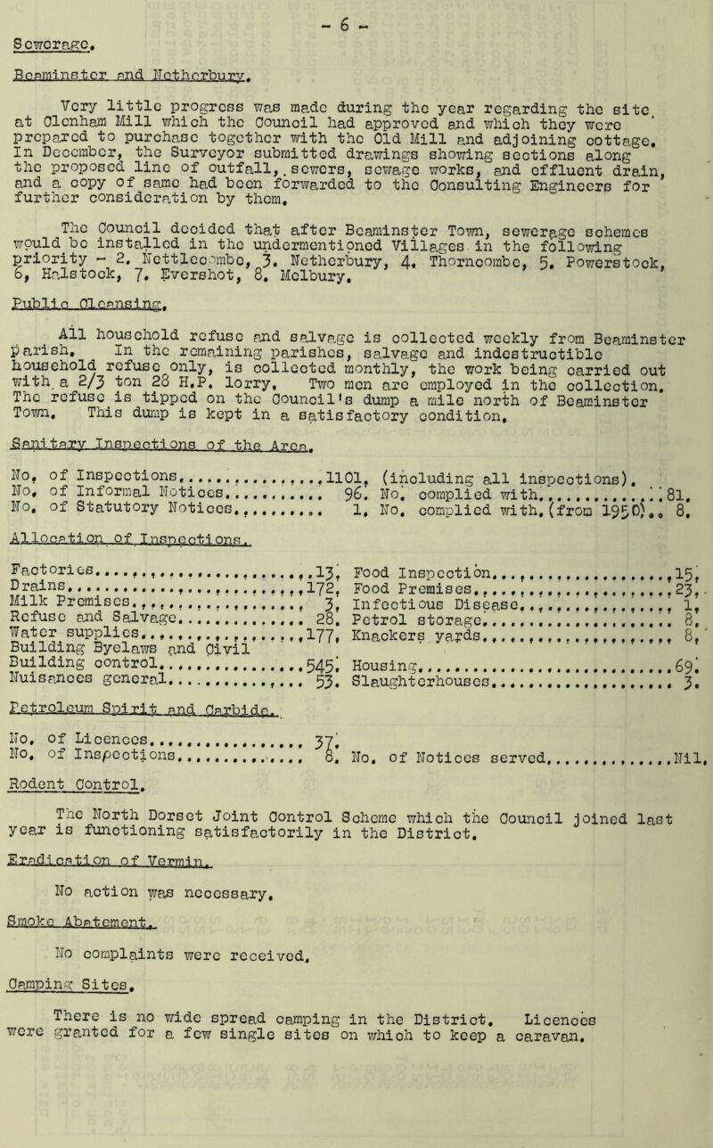 Scwcrap:c, Bonminstcr. pnd ITothorbury. Very little progress was made during the year regarding the site, at OlcnhaiJi Mill which the Council had approved and which they were prepared to purchase together with the Old Mill and adjoining cottage. In December, the Surveyor submitted drawings showing sections along the proposed line of outfall,.sowers, sewage works, and effluent drain, and a copy of same had been forwarded to the Consulting Engineers for further consideration by them. The Oouiicil decided that after Bcaminster Town, sewerage schemes wpuld^bc installed in the undermentioned Villa^ges-in the following priority - 2, Mettlecombe, 3. Metherbury, 4# Thorncombe, 5. Powerstock, 6, HpJstocIc, 7. Evershot, 8. Molbury, Public Cleansing, Ail household refuse and salvage is collected weekly from Beaminster parish. In the remaining parishes, salvage and indestructible household refuse^only, is collected monthly, the work being carried out with a 2/3 ton 2d H,P, lorry. Two men are employed in the collection. The refuse^is tipped on the Oouncil*s dump a mile north of Beaminster Town, This dump is kept in a satisfactory condition, ■aanltajy..Inspections of the Amn, I'lo, of Inspections.1101, (including all inspections), I'To, of Informal Notices,9^. No, complied with,i 8l, No, of Statutory Notices,, i, Mo, complied with, (from 195^)»<» Allocation of Insnocti o-nc. Factories,I3, Food Inspection,I5, Drains, I72. Food Premises,.23,. Milk Premises. 3; infectious Disease., 1, Refuse and Salvage 28, Petrol storage^.. ... i 8. Water supplies.., I77, Knackers ya?ds 8,' Building Byelaws and Civil Building control.. 545; Housing. - 69* Nuisances general 53. Slaughterhouses 3. Petroleum Spirit and Carbidp- No, of Licences..,.,.,,, 37' No, of Inspections,,,,,.,.,..,,,, 8 Rodent Control. No, of Notices served, Nil, Tne North Dorset Joint Control Scheme which the Council joined last year is fimctioning satisfactorily in the District. Er-adl.cotl.on of Vermin, No action was necessary. Smoko A.bntement^ No complaints were received. Camping: Sites. There is no v/ide spread camping in the District, Licences were granted for a few single sites on which to keep a caravan.
