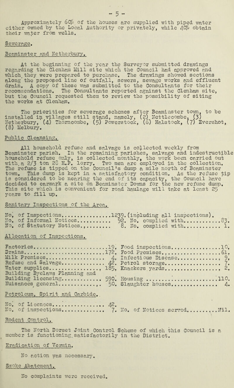 - 5 - Approximately of the houses are supplied with piped water cither owned by the Local Authority or privately, v/hile obta.in their water from v/ells, Sewerahc. Berjninster pjnd Nethorbury, At the beginning of the year the Surveyor submitted drawings regarding the Clcnham Mill site vhiich the Council had approved and v/hich^ they were prepared to purchase. The drawings shov/ed sections along*the proposed line of outfall, sewers, sewage works and effluent drain, A copy of these was submitted to the Consultpjnts for their recommendations. The Consultants reported against the Clenham site, but the Council requested them to review the possibility of siting the works at Clenhemi, The priorities for sewerage schemes after Beaminster town, to be installed in villages still stand, namely, (2) Nettlecombe, (3) I'letherbury, (4) Thorncombe, (5) Powerstock, (6) HaJstock, (7) Evershot, (8) Melbury, Public Cleansing, All household refuse and ssalvage is collected weekly from Beaminster parish. In the remaining parishes, salvage and indestructible household refuse only, is coilected monthly, the work been carried out w'ith. a 2/3 ton 28 K.P. lorry. Ttjo men arc employed in the collection. The refuse is tipped on the Council's dump a mile north of Beaminster town. This dump is kept in a satisfactory condition. As the refuse tip is considered to be neanring the end of its capacity, the Council have decided to ea.rmark a. site on Ber.minster Dorns for the new refuse dump. This site which is convenient for road haulage will take at least 25 yca.rs to fill up. Sa-nitary Inspections of the Area, ITo, of Inspections 1239‘nil inspections), Mo. of Informal Notices 92. Noi complied with 83. No, of Statutory Notices., 8. No. complied with 1. Alloca..tion of Inspections. Factories Drains Milk Premises Refuse and Salvage Water supplies Building Byelaws Planning and Building licensing Nuisances^ general •19, 172. 4. 42. 185, 590: 50. Food inspections.. Food Premises..... Infectious Disease Petrol storage.... Knackers yards..., 10. 61. 9, 7 I • 2. Housing 110. Slaughter houses 4. Petroleum, Spirit and Carbide.. No. of Licences 42. No. of inspections 7. No, of Notices served Nil. \ Rodent Control. The North Dorset Joint Control Scheme of which this Council is a. member is functioning.satisfactorily in the District. Era,dication of Vermin. No action wa.s necessanj'. Smoko Abatement. No compladnts v;erc received.