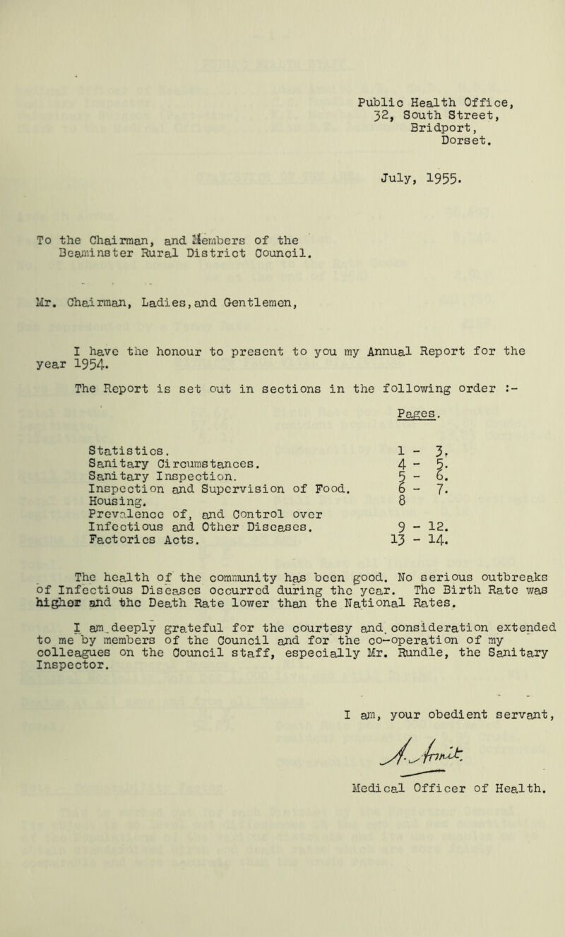 Public Health Office, 32, South Street, Bridport, Dorset. July, 1955. To the Chairman, and Members Deaminster Rural District of the Council. Mr. Chairmah, Ladies,and Gentlemen, I have the honour to present to you my Annual Report for the year 1954* The Report is set out in sections in the following order Pages. Statistics. Sanitary Circumstances. Sanitary Inspection. Inspection and Supervision of Food. Housing. Prevalence of, and Control over Infectious and Other Diseases. Factories Acts. 3. 7. 9 - 12. 13 - 14. The hca-lth of the community has been good. No serious outbreaks of Infectious Diseases occurred during the year. The Birth Rate was higher and the Death Rate lower than the National Rates. I am.deeply grateful for the courtesy and.consideration extended to me by members of the Council and for the co-operation of my colleagues on the Council staff, especially Mr. Bundle, the Sanitary Inspector. I ajii, your obedient servant, Medical Officer of Health.