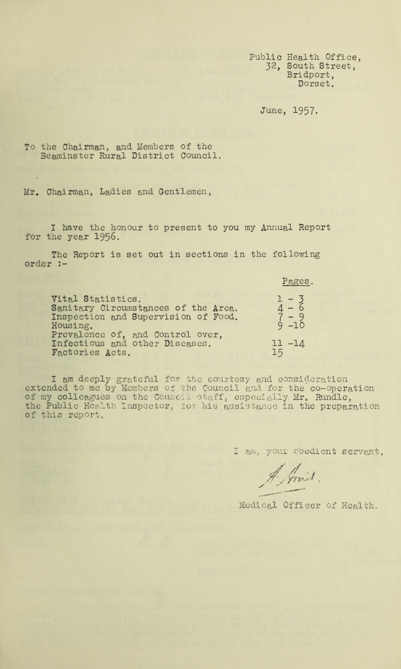 Public Health Office, 32, South Street, Bridport, Dorset. June, 1957. To the Chairman, and Members Beaminster Rural District of the Council. Mr. Chairman, Ladies Es.nd Gentlemen, I have the honour to present to you my Annual Report for the year 1956. The Report is set out in sections in the following order Pages Vital Statistics. 1-3 Sanitary Circumstances of the Area. 4-6 Inspection and Supervision of Food. 7-9 Housing. 9 -10 Prevalence of, and Control over. Infectious and other Diseases. 11 -14 Factories Acts. 15 I am deeply grEiteful for the courtesy and oonsi( of the Council pnd . deration ana for the co-operation of my colleag'uos on the CcudcII oiiaif, especially Mro Rundle, the Public Health Inspector, ±0?: his assistance in the preparation of this report. I your cbediont servajn.t, Medical Officer of Health.