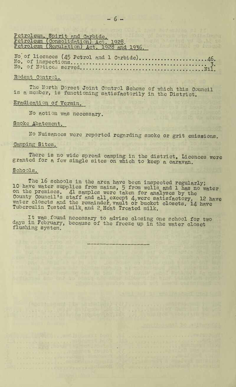 _P et rol eiim, Spi ri t pjid O^rbi de . Petroleum. (Ponsolidation) Act. 1928 Petroleum (Rcguln.tion) Act. 1928 nnd 1936. No.'of licences (45 Petrol and 1 Carbide) A6 No, of inspections !!.*! No, of Noticc-o served .**.'!!!!!!!!!.'!!!!!!!!!****.* *Nil Rodent Control. The North Dorset Joint Control Scheme of which this Council IS a member, is functioning satisfactorily in the District, Eradication of Vermin. No action v/as necessary. Smoke Abatement. No Nuisances Y/ore reported regarding smoke or grit emissions. Camiping Sites. There is no wide spread camping in the district. Licences were grajnted for a few single sites on which to keep a caravan. Schools. The 16 schools in the area have been inspected regularly; 10 have water supplies from mains, 5 from wells and 1 has no water on the premises. 41 samples were taken for analyses by the County Council’s staff and all.except 4.were satisfactory. 12 have water closets and the remainder vault or bucket closets. 14 have Tuberculin Tested milk^and 2^Heat Treated milk.  It was.found necessamy to advise closing one school for two da,ys in February, because of the freeze up in the wate-r' closet flushing system.