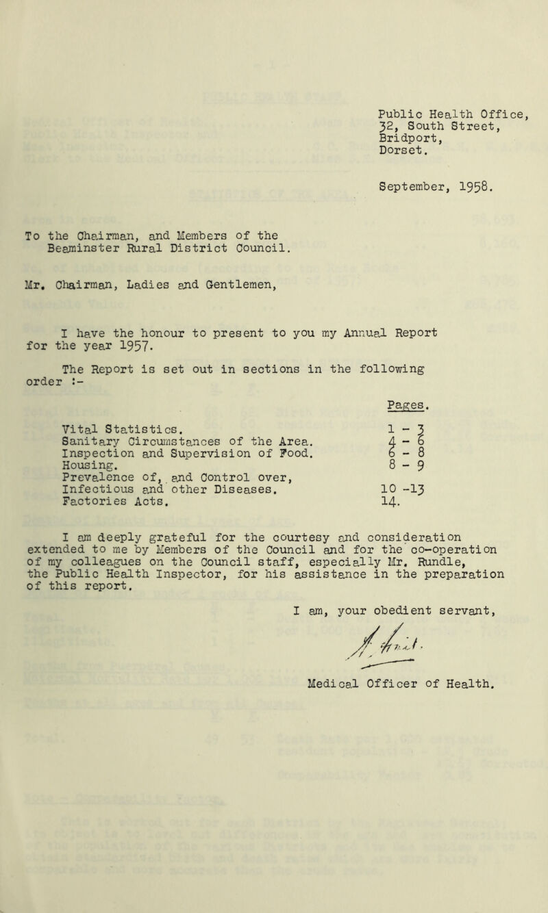 Public Health Office, 32, South Street, Bridport, Dorset. September, 1958* To the Ohaarraan, and Members of the Beaminster Rural District Council. Mr, Chairman, Ladies and Gentlemen, I have the honour to present to you my Annua,! Report for the year 1957- The Report is set out in sections in the following order Pages. 1-3 Vital Statistics. Sanitary Circumstances of the Area. Inspection and Supervision of Pood. Housing. PrevaJence of, and Control over. Infectious a.nd other Diseases, Factories Acts. 8 - 9 10 -13 14. I an deeply grateful for the courtesy and consideration extended to me by Members of the Council and for the co-operation of my colleagues on the Council staff, especially Mr, Rundle, the Public Health Inspector, for his assistance in the preparation of this report. I am, your obedient servant. Medical Officer of Health.