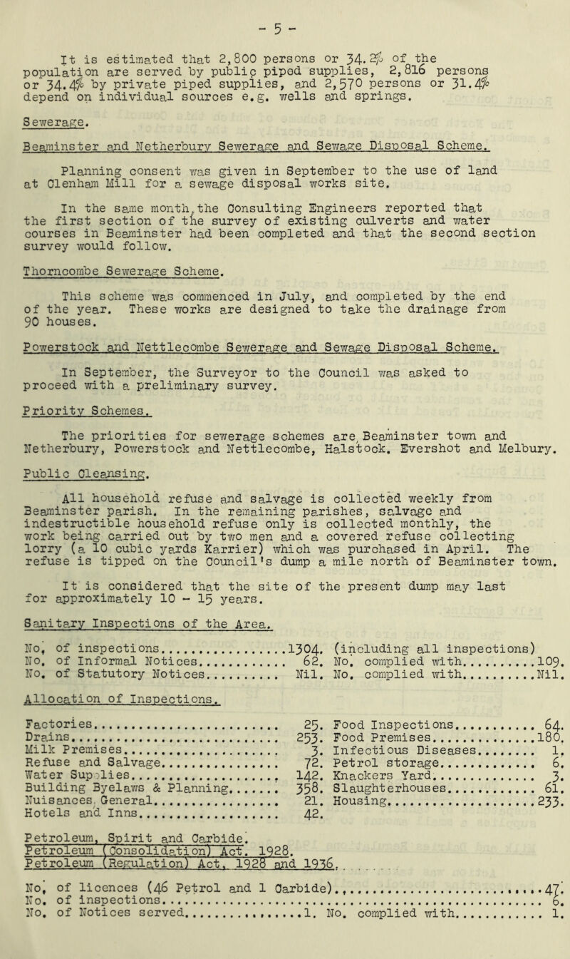 It is estimated that 2,800 persons or 34« of the population are served by public piped supplies, 2,8l6 persons or 34*private piped supplies, and 2,57^ persons or 31.4f^ depend on individual sources e.g. wells and springs. Sewerage. Beaminster and Netherburv Sewerage and Sewage Disposal Scheme. Planning consent was given in September to the use of land at Olenhaxi Mill for a sewage disposal works site. In the same month the Consulting Engineers reported that the first section of tne survey of existing culverts and water courses in Beaminster had been completed and that the second section survey would follow. Thorncombe Sewerage Scheme. This scheme was commenced in July, and completed by the end of the year. These works are designed to take the drainage from 90 houses. Powerstock and ITettlecombe Sewerage and Sewage Disposal Scheme. In September, the Surveyor to the Council was asked to proceed with a preliminary survey. Priority Schemes. The priorities for sewerage schemes are, Beaminster town and Netherbury, PoY/erstock ajid Nettlecombe, Halstock. Evershot and Melbury. Public Cleansing. All household refuse and salvage is collected weekly from Beaminster parish. In the remaining parishes, salvage and indestructible household refuse only is collected monthly, the work being carried out by two men and a covered refuse collecting lorry (a 10 cubic yards Karrier) which was purchased in April. The refuse is tipped on the Council's dump a mile north of Beaminster town. It is considered that the site of the present duirp may last for approximately 10 - I5 years. Sanitary Inspections of the Area. No, of inspections No, of Informal Notices No, of Statutory Notices 1304. (including all inspections) 62, No, complied with IO9. Nil. No, complied with Nil. Allocation of Inspections. Factories Dr ah ns Milk Premises Refuse and Salvage Water Supolies Building Byelaws & Planning Nuisances. General Hotels an'd Inns 25. Food Inspections.., 253. Food Premises 3. Infectious Diseases 72. Petrol storage 142. Knackers Yard. 358. Slaughterhouses.... 21. Housing 42. Petroleum ( [0onsolida.tion) Act. 1928. Petroleum ( [Regulc-ition) Act. 1928 and 1916. No, of licences (46 Petrol and 1 Carbide)., No, of inspections No, of Notices served 1. No. complied with... 64. 180. 1, 6. 233.