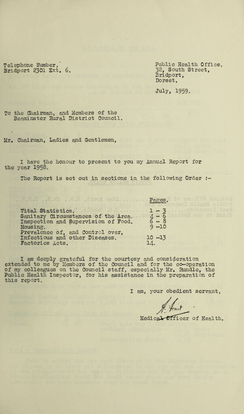 Telephone Number,' Public Health Office, Bridport 2301 Ext. 6. 3I 2, South Street, Bridport, Dorset. July, 1959. To the Chairman, and Members of the Beaminster Rural District Counoil. Mr, Chairman, Ladies and Gentlemen, I have the honour to present to you my Annual Report for the year 1958. The Report is set out in sections in the following Order Vital Statistics. Sanitary Circumstances of the Area. Inspection and Supervision of Food. Housing. Prevalence of, and Control over, Infectious and other Diseases. Factories Acts. Pages. 9 -10 10 -13 14. I am deeply grateful for the courtesy and consideration extended to me by Members of the Council and for the co-operation of my colleagues on the Council staff, especially Mr. Rundle, the Public Health Inspector, for his assistance in the preparation of this report.