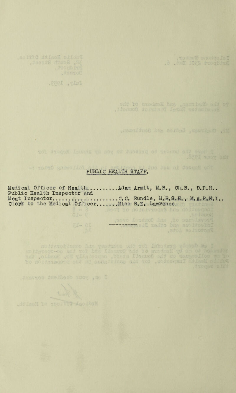 PUBLIC HEALTH STAFF, Medical Officer of Health Adafli Armit, M.B. , Ch.B. , D.P.H. . Public Health Inspector and Meat Inspector C. C, Rundle, M.R.S.E., M.A.P.H.I.. Clerk to the Medical Officer Miss B.E, Lawrence.