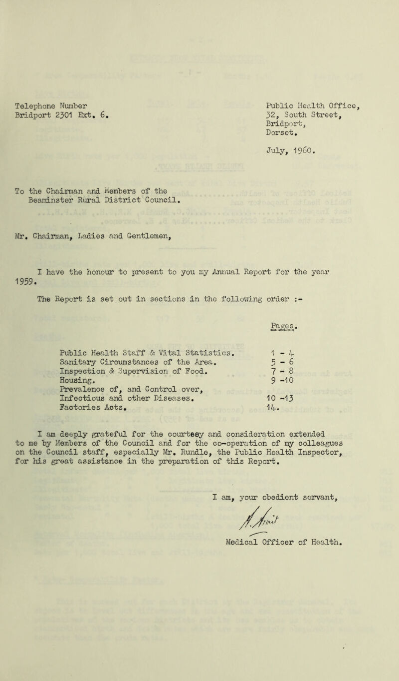 Telephone Number Bridport 2301 Ext. 6 Public Health Office, 32, South Street, Bridport, Dorset. July, i960. To the Chairman and Members of the Beaninster Rural District Council. Mr, Chairman, Ladies and G-entlemen, I have the honour to present to you my Annual Report for the year 1959. The Report is set out in sections in the following order Pages. Public Health Staff & Vital Statistics. 1 - if Sanitary Ciroumstances of the Area. 5-6 Inspection & Supervision of Food. 7-8 Housing. 9-10 Prevalence of, and Control over. Infectious and other Diseases. 10 -13 Factories Aots. 1A. I am deeply grateful for the courtesy and consideration extended to me by Members of the Council and for the co-operation of my colleagues on the Council staff, especially Mr. Rundle, the Public Health Inspector, for his groat assistance in the preparation of this Report. I am, your obedient servant. Medical Officer of Health