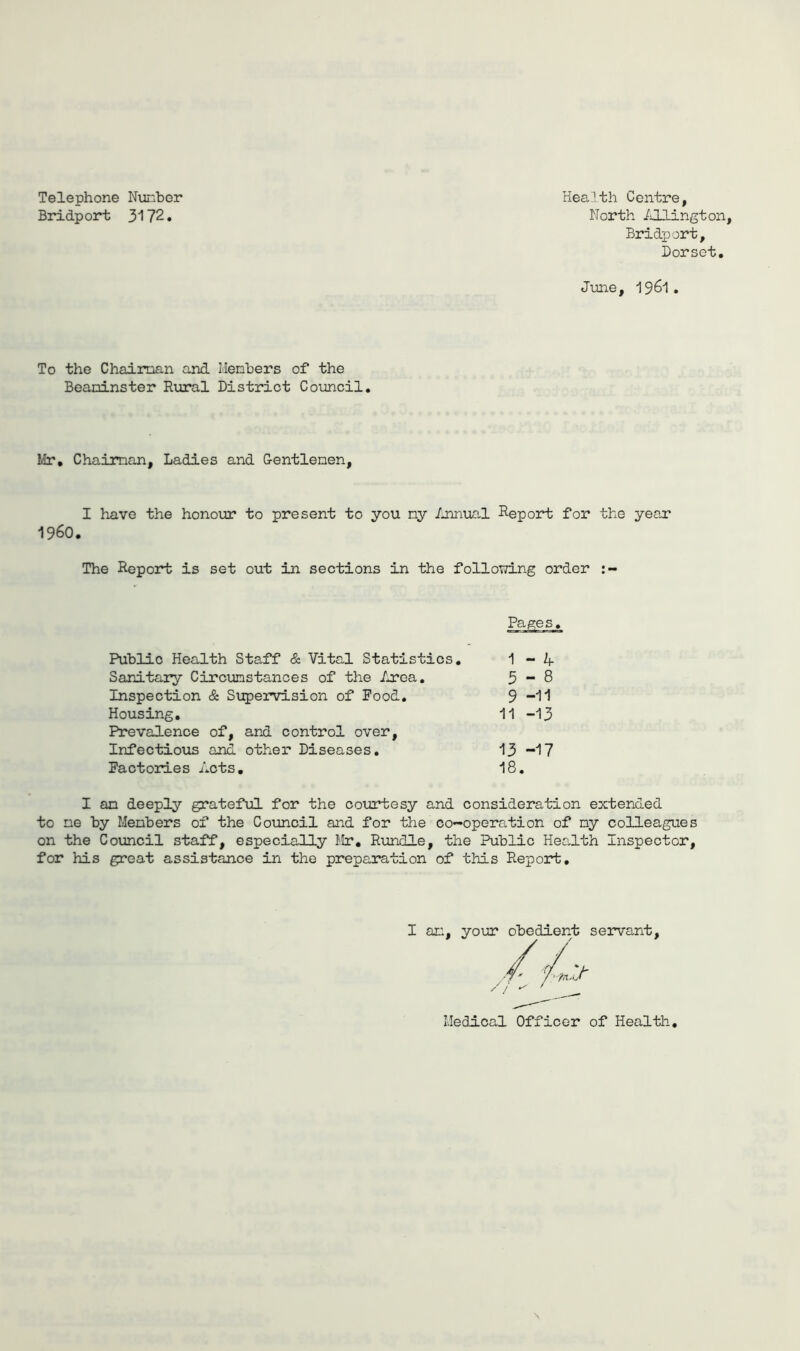 Telephone Nunber Health Centre, Bridport 3172. North iO-lington, Bridport, Dorset. June, 1961 . To the Chaiman and Menbers of the Beaninster Rural District Coimcil. Idr, Chaiman, Ladies and Centlenen, I have the honoxrc* to present to you ny /uinual Deport for the year i960. The Report is set out in sections in the following order Public Health Staff & Vital Statistics, Sanitary Circunstances of the Lroa, Inspection & Supervision of Pood. Housing, Prevalence of, and control over. Infectious and other Diseases. Pactories Acts, Pages. 1 - 4 3-8 9 -11 11 -13 13 -17 18. I an deeply gratefilL for the courtesy and consideration extended to ne by Menbers of the Council and for the co-operation of ny colleagues on the Council staff, especially Mr, Rundle, the Public Health Inspector, for his great assistance in the preparation of this Report, I an, your obedient servant. / / Medical Officer of Health