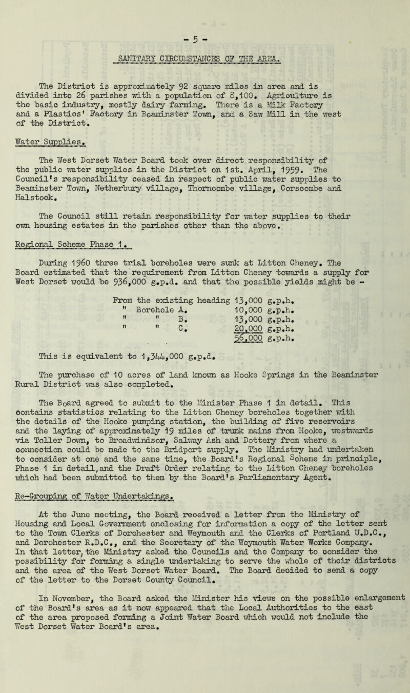 ^ ^ ^ SA^IITAEY CIRCmiSTMCES OF THE AREA. The District is approxf-inately 92 square nrLles in area and is divided into 26 parishes with a poptilLation of 8,100. Agriotilture is the hasio indvistry, mostly dairy farming. There is a Milk Factory and a Plastics' Paotoiy in Beaminster Town, and a Saw Mill in the west of the District, The West Dorset Water Board took over direct responsibility of the public water supplies in the District on 1st. April, 1959. The Council*s responsibility ceased in respect of public v/ater supplies to Beaminster Town, Netherbuaiy village, Thomoombe village, Corsoombe and Halstock. The Council still retain responsibility for water supplies to their own housing estates in the parishes other than the above. lal Scheme Phase 1, During I960 three trial boreholes were sunk at Litton Cheney, The Board estimated that the reqim.rement from Litton Cheney towards a supply for West Dorset would be 936,000 g,p,d, and that the possible yields might be - From the existing heading 13,000 g.p.h, ” Borehole A, 10,000 g.p.h,   B. 13,000 g.p.h. ”  20,000 g.p.h, *567000 g.p.h. This is equivalent to 1,3i4A-,000 g.p.d. The pirrchase of 10 acres of land known as Hooke Springs in the Beaminster Riiral District was also completed. The Board agreed to submit to the Minister Phase 1 in detail. This contains statistics relating to the Litton Cheney boreholes together with the details of the Hooke pumping station, the building of five reservoirs and the laying of approximately 19 miles of trunk mains from Hooke, westwards via Toller Do\7n, to Broadwindsor, Salway Ash and Lottery from where a connection coiild be made to the Bridport supply. The Ministry had \mdertalcen to consider at one and the same time, the Board's Regional Scheme in principle. Phase 1 in detail, and the Draft Order relating to the Litton Cheney boreholes which had been submitted to them by the Board's Parliamentary Agent. Re-G-rouping of Water Undertakings. At the Jime meeting, the Board received a letter from the IHnistry of Housing and Local Government enclosing for information a copy of the letter sent to the Town Clerks of Dorchester and Weymouth and. the Clerks of Portland U.D.C,, and Dorchester R.D.C,, and the Seoi*etary of the Weymouth Water Woiics Company, In that letter^ the MiMstry asked the Councils and the Company to consider the possibility for forming a single undertaking to serve the v/hole of their districts and the area of the West Dorset Water Board, The Board decided to send a copy of the letter to the Dorset County Council, In November, the Board asked the Minister his views on the possible enlargement of the Board's area as it now appeared that the Local Authorities to the east of the area proposed forming a Joint Water Board which would not include the West Dorset Water Board's area.
