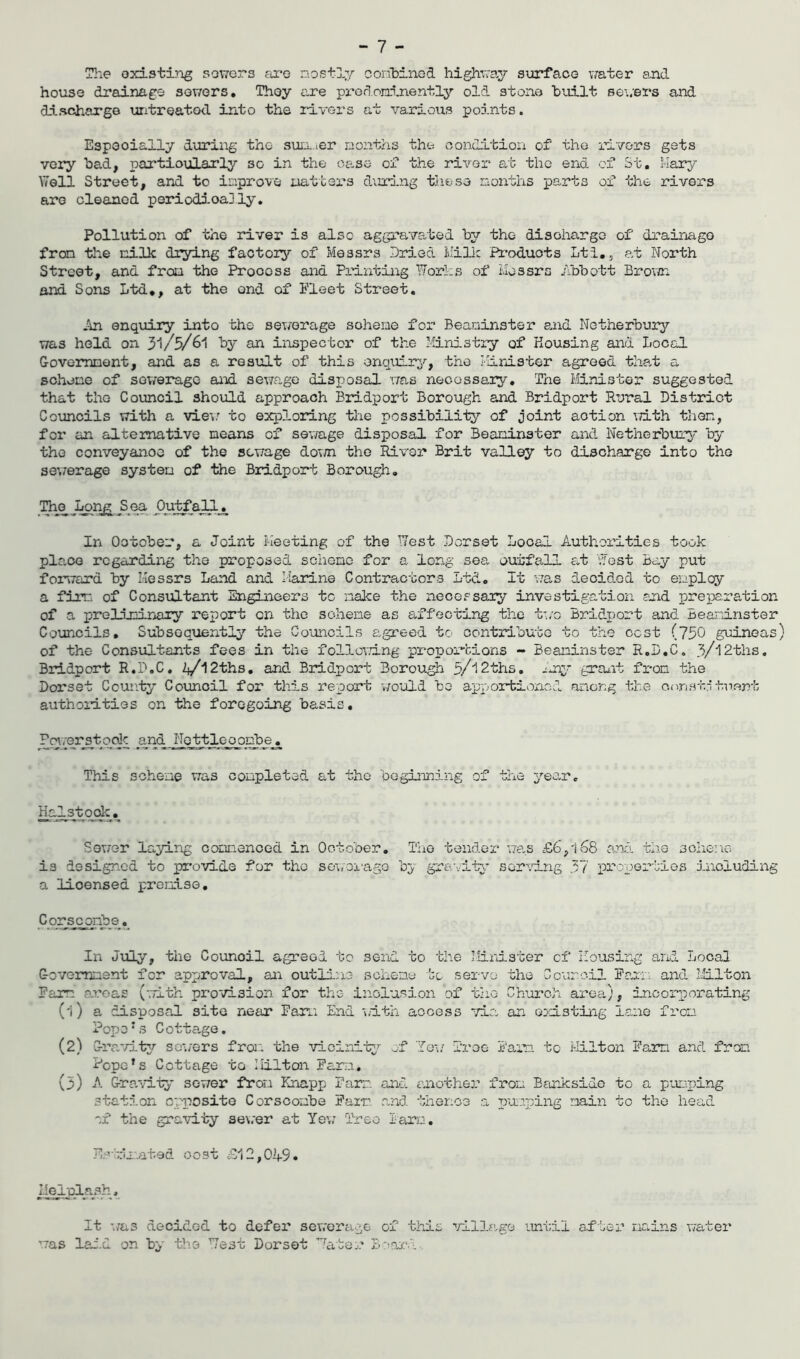 The oxisting sowers ar-o nostly coribined highway suirface v/ater a,nd house drainage sowers. They are predoninently old stone built se\;ers and discharge untreated into the rivers at various points. Especially during the suixier nonths the condition of the rivers gets very bad, partioularly so in the case of the river at tho end of St. liary Well Street, and to inprove natters during these nonths parts of the rivers are cleaned periodically. Pollution of the river is also aggra-vated by the disoharge of drainago fron the nilk drying factor^'' of Messrs Dried Lille Pi^oduots Lti., at North Street, and fron the Proooss and Printing Works of Messrs ibbott Brown and Sons Ltd., at the end of Fleet Street. An enquiry into the sewerage sohene for Beaninster 8.iid Netherbury was held on 3l/5/6l by an inspector of the Ministry of Housing and Local Govemnont, and as a result of this enquiry, tho linister agreed that a sohene of sev/erage and sewage disposal was necessary. The Minister suggested that the Council should approach Bridport Borough and Bridport Rural District Councils with a vie;/ to exploring the possibilily of joint action vith then, for an alternative means of sewage disposal for Beaninster and Netherbtiry by the conveyanoG of the sewage doT/n tho River Brit valley to discharge into the sev/erage systen of the Bridport Borough, J^n£ S ea In Ootober, a Joint Meeting of the West Dorset Local Authorities took place regarding the proposed sohono for a long sea outfall at West Bay put forward by Messrs Land and Marine Contractors Ltd. It v/as decided to enplcy a fim. of Consultant Engineers to nake the necessaiy investigation auid preparation of a preliminary report on the sohene as affecting the two Bridport and Beaninster Councils, Subsoq'uen.tly the Councils agreed to oontributG to the cost (750 gixLneas) of the Consultants fees in the followang propox“bions - Beaninster R.D.C. 3/'12ths, Bridport R.D.C. 2j/l2ths, and Bridport Borough 5/'12ths. ^uiy graxit fron the Dorset Cour.ty Council for this report would bo apportioned aneng the otvistntu.ent authoiities on the foregoing basis. _aJ^d jjojfetjL^_03nb_e_. This sohene was conpleted at tho beginning of the yeo^r. Halstocdc. Sower laying coonenced in Ootober. The tender was £6,166 and the sohene is designed to pi'ovide for tho sowoi-ago by gra-vitA* ser\i.ng 37 propei”bies including a licensed prenise, Corsconb8._ In July, the Council agreed to send to the Minister cf Housing and Local Govomnent for anx^roval, an outinne sohene to servo the C cur oil Fa,rn. and Milton Farm a-i-oas (-.Tith provision for the inclusion of tho Church area.), incorporating (1) a disposal site near Farn End wdth aooess via, an existing lane frou Pope ns Cotta.ge. (2) Gra.’/it^T’ so'i/ers fror. the vicinity?- jf fo\i Tree i'am to Milton Farm and from Pope’s Cottage to Milton Farn. (3) A Grand-iy sower fron Knapp Farn and another fron Banksido to a pumping station opposito Corsoonbe Fair', and thence a T^unping main to the head of the gravity se\;er at Yev; Tree laro. Es-tinated oost iS12,0if9. I^erplash, It was decided to defei* sewerage of this villc,ge imtil af ber nains water was laid on by the West Dorset ’’^ater B'wn.'i.