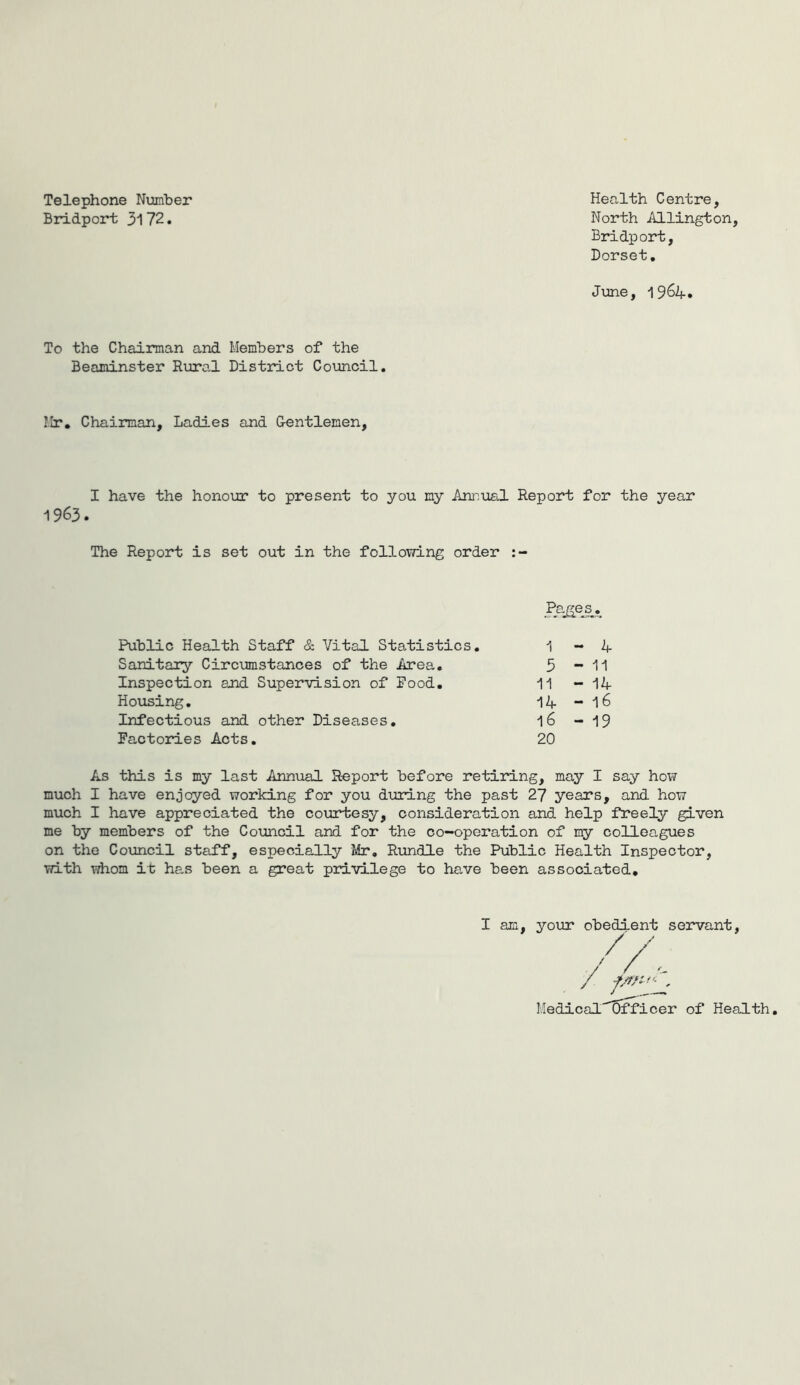 Telephone Number Bridport 3172. Health Centre, North Allington, Bridport, Dorset. June, 19 64. To the Chairman and Members of the Beaminster Rural District Council. Mr, Chairman, Ladies and Gentlemen, I have the honour to present to you my Annual Report for the year 1963. The Report is set out in the following order Public Health Staff & Vital Statistics. Sanitary Circumstances of the Area. Inspection and Supervision of Pood. Housing. Infectious and other Diseases. Factories Acts. 1 - 4 5 - 11 11 - 14 14 - l6 l6 - 19 20 As this is my last Annual Report before retiring, may I say how much I have enjoyed working for you during the past 27 years, and how much I have appreciated the courtesy, consideration and help freely given me by members of the Council and for the co-operation of my colleagues on the Council staff, especially Mr. Rundle the Public Health Inspector, with whom it has been a great privilege to have been associated. I am, your obedient servant, Medical Officer of Health