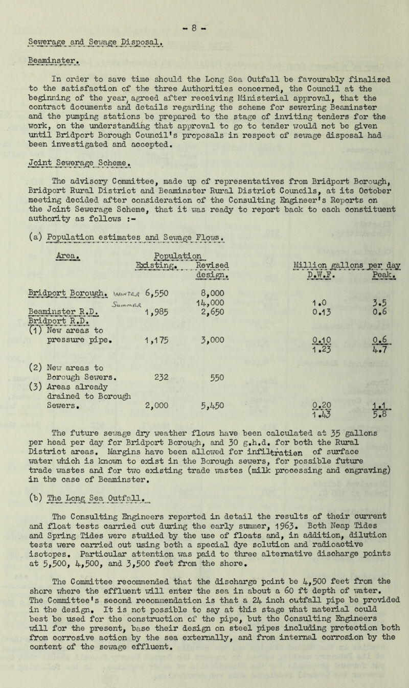 Sewerage and Sewage Disposal. Beaminster. In order to save time should the Long Sea Outfall he favourably finalized to the satisfaction of the three Authorities concerned, the Council at the beginning of the year( agreed after receiving Ministerial approval, that the contract documents and details regarding the scheme for sewering Beaminster and the pumping stations be prepared to the stage of inviting tenders for the work, on the understanding that approval to go to tender would not be given until Bridport Borough Council’s proposals in respect of sewage disposal had been investigated and accepted. Joint Sjawerage^ Scheme. The advisory Committee, made up of representatives from Bridport Borough, Bridport Rural District and Beaminster Rural District Councils, at its October meeting decided after consideration of the Consulting Engineer’s Reports on the Joint Sewerage Scheme, that it was ready to report back to each constituent authority as follows (a) Population estimates and Sewage Flows. Area. on Existing. _ Revised Million gallons jper _daj design. P_._W.3j1. Peak. Bridport Borough, w/.vniv? 6,550 8,000 iA,ooo 1 .0 3.5 Beaminster R.D^ -1,985 2,650 0.13 0.6 Bridport RJ^. Tl) New areas to pressure pipe. 1,175 3,000 0.10 0.6 1 .23 A.7 (2) New areas to Borough Sewers. 232 550 (3) Areas already drained to Borough Sewers. 2,000 5#A50 0.20 1.1 1 .A3 5.8’ The future sewage dry weather flows have been calculated at 35 gallons per head per day for Bridport Borough, and 30 g.h.d. for both the Rural Distriot areas. Margins have been allowed for infiltratien of surface water which is known to exist in the Borough sewers, for possible future trade wastes and for two existing trade wastes (milk processing and engraving) in the case of Beaminster. (b) The Long Sea Outfall. The Consulting Engineers reported in detail the results of their current and float tests carried out during the early summer, 1963. Both Neap Tides and Spring Tides were studied by the use of floats and, in addition, dilution tests were carried out using both a special dye solution and radioactive isotopes. Particular attention was paid to three alternative discharge points at 5>500, A#500, and 3#500 feet from the shore. The Committee recommended that the discharge point be A,500 feet from the shore where the effluent will enter the sea in about a 60 ft depth of water. The Committee’s second recommendation is that a 2if inch outfall pipe be provided in the design. It is not possible to say at this stage what material could best be used for the construction of the pipe, but the Consulting Engineers will for the present, base their design on steel pipes including protection both from corrosive action by the sea externally, and from internal corrosion by the content of the sewage effluent.