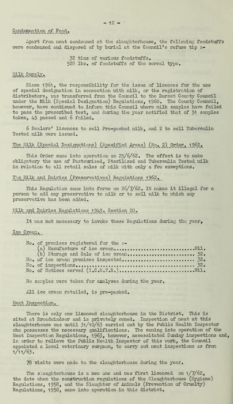 Condetmation of Food* Apart fron neat condenned at the slaughterhouse, the following foodstuffs were condenned and disposed of by burial at the Council’s refuse tip 32 tins of various foodstuffs. 528 lbs. of foodstuffs of the cereal type. Milk Supply. Since 1961, the responsibility for the issue of licences for the use of special designation in connection with nilk, or the registration of distributors, was transferred fron the Council to the Dorset County Council under the Milk (Special Designation) Regulations, i960. The County Council, however, have continued to inforn this Council where nilk samples have failed to pass the prescribed test, and during the year notified that of 5*1 samples taken, 45 passed and 6 failed. 6 Dealers’ licences to sell Pre-packed nilk, and 2 to sell Tuberculin Tested nilk were issued. The nilk (Special D_esignations) (Specified AreasJ (No. 2) Order, 19.62* This Order cane into operation on 25/6/62. The effect is to make obligatory the use of Pasteurised, Sterilised and Tuberculin Tested nilk in relation to all retail sales of nilk with only a few exceptions. The Milk and Dairies (Preservatives) Regulatioris J9&2.r This Regulation cane into force on 26/7/62. It nakes it illegal for a person to add any preservative to nilk or to sell nilk to which any preservative has been added. Milk and Dairies Regulations 1_9A9. Section 20. It was not necessary to invoke these Regulations during the year, Ice Crean. ^ No. of premises registered for the fa) Manufacture of ice crean Nil, (b) Storage and Sale of ice crean...... 52. No, of ice crean premises inspected 32. No. of inspections. 32. No. of Notices served (l.C.H.T.R.) Nil. No samples were taken for analyses during the year. All ice crean retailed, is pre-packed. Meat Inspection_ There is only one lioenced slaughterhouse in the District. This is sited at Broadwindsor and is privately owned. Inspection of neat at this slaughterhouse was until 3l/l0/63 carried out by the Public Health Inspector who possesses the necessary qualifications. The coning into operation of the Meat Inspection Regulations, 1963, however, necessitated Sunday inspections and, in order to relieve the Public Health Inspector of this work, the Council appointed a local veterinary surgeon, to carry out neat inspections as fron I/II/63. 78 visits were made to the slaughterhouse during the year. The slaughterhouse is a new one and was first licenced on 1/7/62, the date when the construction regulations of the Slaughterhouse (Hygiene) Regulations, 1958# and the Slaughter of Animals (Prevention of Cruelty) Regulations, 1958, cane into operation in this district.