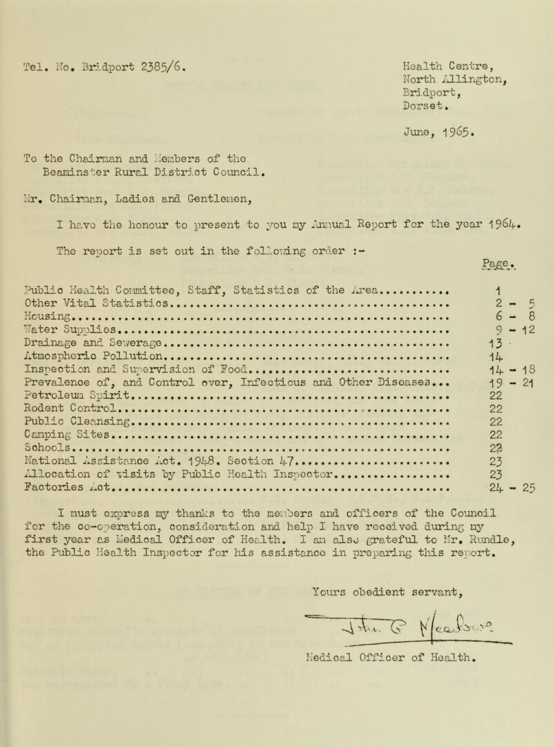 Tel. No* Bridport 2385/6 Health Centre, North Aldington, Bridport, Dorset. June, 1965* To the Chairman and members of the Beaminster Rural District Council. Hr. Chairman, Ladies and Gentlemen, I ha.ve the honour to present to you my Annual Report for the year 1964. The report is set out in the following order Page Public Health Committee, Staff, Statistics of the Area 1 Other Vital Statistics 2 - Housing 6 - Water Supplies 9 - 1 Drainage and Sewerage 13 ■ Atmospheric Pollution. 14 Inspection and Supervision of Rood... 14 - IS Prevalence of, and Control over. Infectious and Other Diseases... 19-21 Petroleum Spirit 22 Rodent Control 22 Public Cleansing 22 Camping Sites. 22 Schools 22 National Assistance Act. 1948. Section 47.** 23 Allocation of visits by Public Health Inspector.... 23 Factories Act 24 - 25 I must express my thanks to the members and officers of the Council for the co-operation, consideration and help I have received during my first year as Helical Officer of Health. I am also grateful to Hr. Rmidle, the Public Health Inspector for his assistance in preparing this report. Yours obedient servant, Medical Officer of Health. \ CO Csl