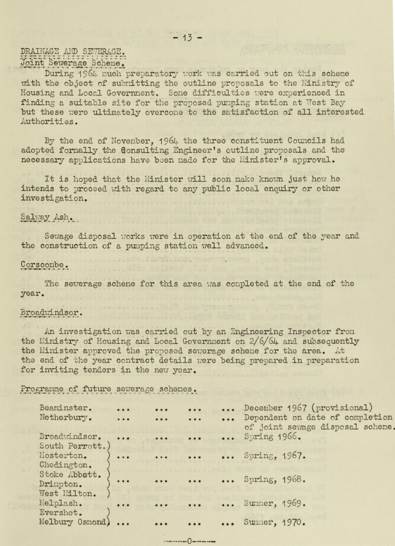 DPMNAGE MD_ SETIMrE^ Joint SWera^V ^Scheme', During 1$6Zj. much preparatory work was carried out on this scheme with the object of submitting the outline proposals to the Ministry of Housing and Local G-overnnent. Some difficulties were experienced in finding a suitable site for the proposed punping station at ’Test Bay but these mere ultimately overcome to the satisfaction of all interested Authorities. By the end of November, 1964 the three constituent Councils had adopted formally the Consulting Engineer's outline proposals and the necessary applications have been made for the minister’s approval. It is hoped that the Minister vri.ll soon make knovm just how he intends to proceed with regard to any public local enquiry or other investigation. Salmay Ash., _ Sewage disposal works were in operation at the end of the year and the construction of a pumping station well advanced. Corseombe. The sewerage schene for this area was completed at the end of the year. Br oadvri. rids o r. An investigation was carried out by an Engineering Inspector from the Ministry of Housing and Local G-overnment on 2/6/6A and subsequently the Minister approved the proposed sewerage scheme for the area. At the end of the year contract details mere being prepared in preparation for inviting tenders in the new year, _Rro>gramme of future sewerage schemes. December 19&7 (provisional) Dependent on date of completion of joint sewage disposal schene. Spring 1966. Spring, 1967. Spring, 1968. Summer, 19^9• Summer, 1970. Beaminster. ... Netherbury. ... Broadmindsor. ... South Perrott.) Mosterton. ) ... Cliedington. ) Stoke Abbott. ) Drinpton. ) West Milton. ) Melplash. ... Evershot. ) Melbury Osmond) ... • • • • • • • • • • • • • • • • • • • • • • • • • • • • • • • t • • • • • ••• • • • • • • • • • ••• • • • • » • • ♦ •