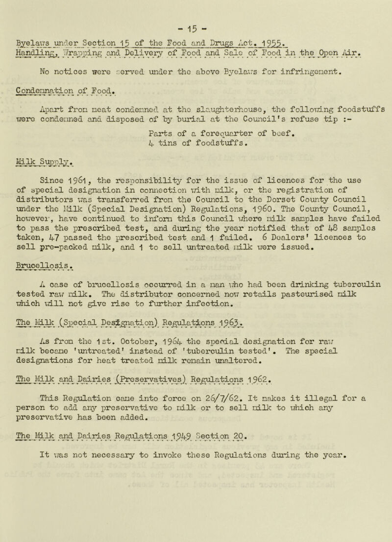 ®Ze5-§vLs__unc1-er Section 13 of the Food and Drugs Act. 1955» Handling, /(rapping and Delivery of Food and Sale of Food in the Open /dr. No notices were served under the above Byelaws for infringement. Condemnation of Food. Apart fron neat condemned at the slaughterhouse, the following foodstuffs were condemned and disposed of by burial at the Council's refuse tip Parts of a forequarter of beef. A tins of foodstuffs. Mi lk S upply. Since 1961, the responsibility for the issue of licences for the use of special designation in connection with nilk, or the registration of distributors was transferred fron the Council to the Dorset County Council under the Milk (Special Designation) Regulations, i960. The County Council, however, have continued to inform this Council where milk samples have failed to pass the prescribed test, and during the year notified that of 48 samples taken, 47 passed the prescribed test and 1 failed. 6 Dealers' licences to sell pre-packed milk, and 1 to sell untreated milk were issued. Brucellosis. A case of brucellosis occurred in a nan who had been drinking tuberculin tested raw nilk. The distributor concerned now retails pasteurised milk which Till not give rise to further infection. The Milk (Special Designation) Regulations 1963. As fron the 1st. October, 1964 the special designation for raw milk become ’untreated' instead of 1 tuberculin tested’. The special designations for heat treaded nilk remain unaltered. The Milk and Dairies /Pros er vati ves / Regulations 19.62. This Regulation came into force on 26/7/62. It makes it illegal for a person to add any preservative to milk or to sell milk to which any preservative has been added. The /Ilk and Dailies Regulations 1949 Section 20. It was not necessa.ry to invoke these Regulations during the year.