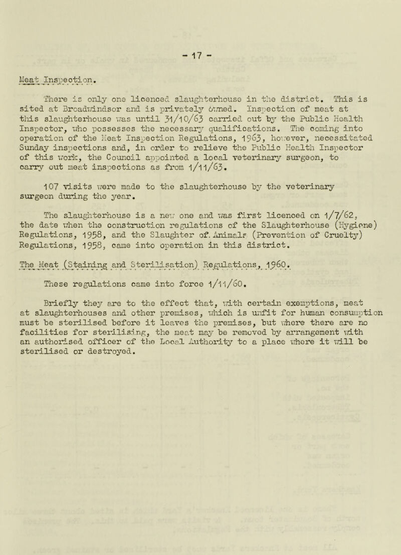 Meat Inspection. There is only one licenced slaughterhouse in the district. This is sited at Broadwindsor and is privately Owned. Inspection of meat at tlois slaughterhouse was until 31/10/63 carried out hy the Public Health Inspector, who possesses the necessary qualifications. The coming into operation of the Meat Inspection Regulations, 1963? however, necessitated Sunday inspections and, in order to relieve the Public Health Inspector of this work, the Council appointed a local veterinary surgeon, to carry out meat inspections as from l/ll/63. 107 visits were made to the slaughterhouse by the veterinary surgeon during the year. The slaughterhouse is a new one and was first licenced on 1/7/62, the date when the construction regulations of the Slaughterhouse (Hygiene) Regulations, 1958, and the Slaughter of. Animal? (Prevention of Cruelty) Regulations, 1958, came into operation in this district. The Jieat /Staining and Sterilisation) Regulations, i960. These regulations came into force l/ll/60. Briefly they are to the effect that, with certain exemptions, neat at slaughterhouses and other premises, which is unfit for human consumption must be sterilised before it leaves the premises, but where there are no facilities for sterilising, the meat may be removed by arrangement with an authorised officer of the Local Authority to a place where it will be sterilised or destroyed.
