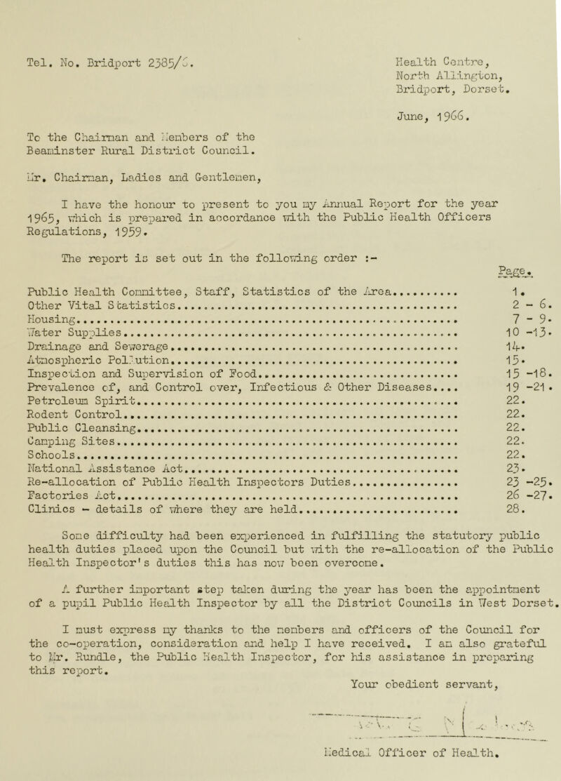 Tel. Mo . Bridport 2yd^j>/C. liealth Centre, North Aldington, Bridport, Dorset. June, ^SG6. To the Chaiman and Ilembers of the Beaminster Rural District Council. i.Ir, Chaiman, Ladies and Centlenen, I ha,ve the honour to present to you ny Annual Report for the year 1965, vrhich is prepared in aocordance uith the Public Health Officers Re gulations, i999• The report is set out in the following order Public Health Comittee, Staff, Statistics of the inrea -1. Other Vital S catistics 2 - 6. Housing 7 ~ 9* 'Jater Supplies 10 -13 • Drainage and Sewerage I2f. Atnospheric Pollution 15* Inspection and Sux^ervision of Pood...,. 15 “I8. Prevalence of, and Control over. Infectious & Other Diseases.... 19 -21. Petroleum Spirit 22. Rodent Control 22. Public Cleansing 22. Camping Sites 22. Schools..,,, 22. National Assistance Act 23. Re-allocation of Public tlealth Insi^ectors Duties 23 -25* Factories Act 26 -27 • Clinics - details of viiere they are held,... 28. Some difficulty had been exx)erienced in fulfilling the statutory public health duties planed upon the Council but 'vTith the re-allocation of the Public Health Inspector's duties this has now been overcome. A further important stej) tal:en during the je&r has been the a^px^ointnent of a puT)il Public Health Insxoector by all the District Councils in T7est Dorset, I must exx^ress my thanks to the members and officers of the Council for the co-operation, consideration and heAp I have received. I an also grateful to Mr. Rundle, the Public Health Insx^ector, for his assistance in prcx'^aring this report. Your obedient servant. Medical Officer of Health,