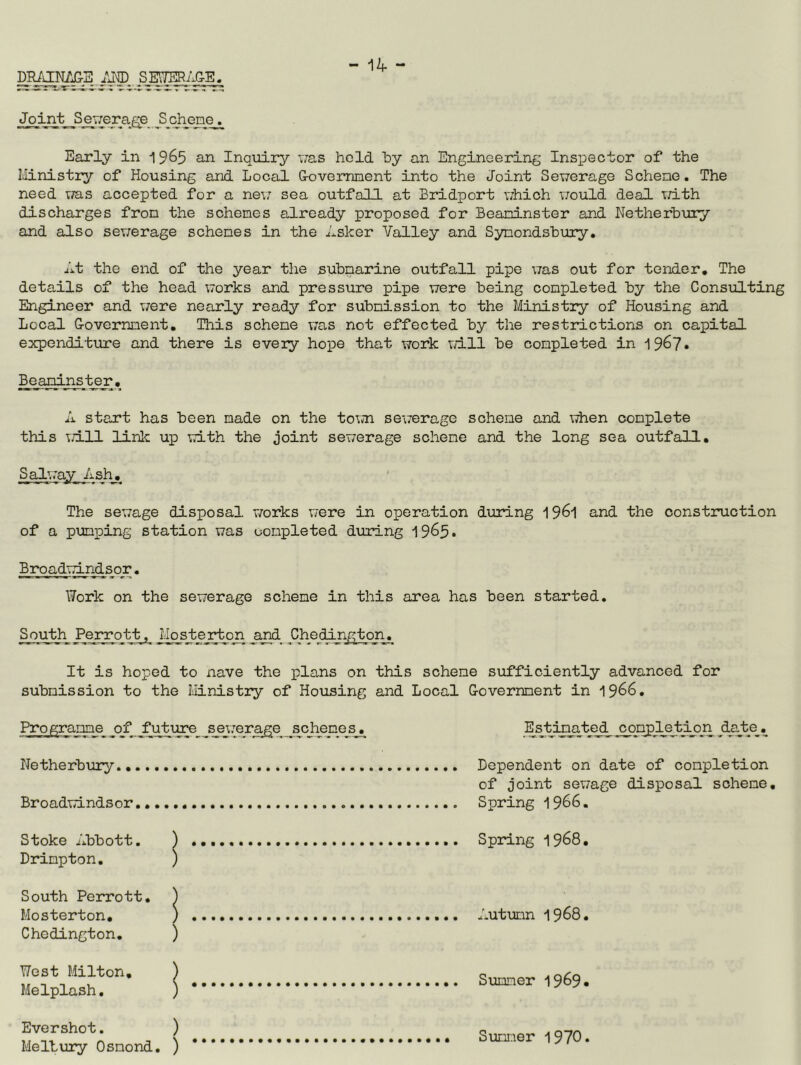 -14 - DRAiryj3-B IM) Early in 1965 an Inquiry vas held hy an Engineering Inspector of the Ministry of Housing and Local Govemnent into the Joint Sewerage Schene. The need vra.s accepted for a nev.' sea outfall at Bridport which vrould dead with discharges from the schemes already proposed for Boaninster and Netherhury and also sev;erage schemes in the Asker Valley and SymondshTiry. At the end of the year the submarine outfall pipe was out for tender. The details of the head works and pressure pipe were being completed by the Consulting Engineer and vrere nearly ready for submission to the Ministry of Housing and Local Covernnent, This schene v;as not effected by the restrictions on capital expenditure and there is eveiy hope that work v/ill be completed in 196?* Beardnster, A start has been made on the town sewerage schene and \7hen complete this wall linlc up with the joint sewerage schene and the long sea outfall, _S always The sewage disposal v/orks were in operation during 19^1 and the construction of a pumping station was oonpleted during Brqadim^s o r, Work on the sewerage schene in this area has been started. Squ_t_h_ Perrqtt, JiiosJ:ejr^gi jgd Chedinj^ton. It is hoped to nave the plans on this schene sufficiently advanced for submission to the Ministry of Housing and Local Covernnent in 1966. of fut-ure s_ej-[erage schemes. Netherbury., Broadwindsor Stoke Abbott. ) Drimpton. ) South Perrott, ) Mosterton, ) Chedington. ) Estimateji completion ^da_tje_. Dependent on date of completion of joint sewage disposal scheme. Spring 1966. Spring 1968, Autumn 1968. West Milton, Melplash, Simmer 1969* Evershot. ) Melbury Osmond. ) Sumner 1970.