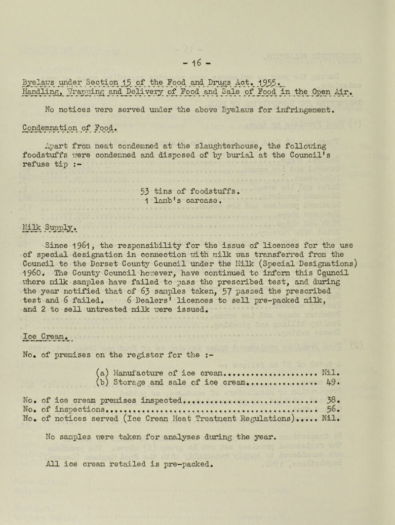 Handllnf^y Ji[raj)j3in^ ^and^e3dv^eiy^ o^ JPopd ^and ^S_ale of^ JWd J.n ^th^ Oj^en ^iir. No notices v;ere served under the above Bj^elav/s for infringement. Condemmtion _o_f Fo_od.. Apart from neat condemned at the slaughterhouse, the folloTd.ng foodstuffs uere condemned and disposed of by burial at the Council's refuse tij) ; - 53 tins of foodstuffs. 1 lamb's carcase. ^iji Sujoj)l;y_,^ Since ^^6^ , the responsibility for the issue of licences for the use of special designation in connection rri-th milk uas transferred from the Council to the Dorset County Council under the Milk (Special Designations) 1960. Tlie County Council horrever, have continued to inform this Council uhere milk samples have failed to pass the prescribed test, and during the year notified that of 63 samples taken, 57 passed the prescribed test and 6 failed. 6 Dealers' licences to sell pre-packed milk, and 2 to sell untreated milk ;7ere issued. ^(^^jCjream No, of premises on the register for the (a) Hanuiacture of ice cream Nil. (b) Storage and sale of ice cream 49 • No, of ice cream premises inspected 38. No, of inspections 58. No, of notices served (ice Cream Heat Treatment Regulations),.... Nil. No samples uere talcen for analyses during the year. All ice cream retailed is pre-packed