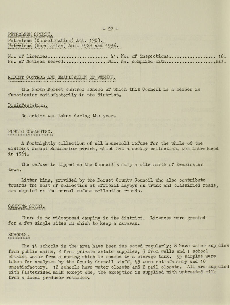 PETROLm;^, s Petro] eun X^orisolid^^ Petroleum (Regulation) Ac;fc _1928^ja^_ . No, of licences,..,. 41. No, of inspections 16. No, of Notices served Nil, No, complied T,-?ith. Nil. RODENT CONTROL ERADICATION OP VERlilN. The North Dorset control scheme of ivhich this Council is a menher is functioning satisfactorily in the district. Disinfestation. No action was talcen during the year. Pmi£ £LI^'3BING-_.^ A fortnightly collection of all household refuse for the v;hole of the district except Beaminster parish, which has a weekly collection, was introduced in 1961 . The refuse is tipped on the Council’s dump a mile north of Beaminster town. Litter bins, provided by the Dorset County Council vdio also contribute towards the cost of collection at official laybys on trunlc and classified roads, are emptied rn the normal refuse collection rotmds. CAIiPING There is no widespread caiuping in the district. Licences v;ere granted for a few single sites on which to keep a caravan, SCHOOLS. The 14 schools in the area have been ins ected regularly; 8 have v;ater sup lies from public mains, 2 from private estate supplies, 3 from wells and 1 school obtains water from a spring which is rammed to a storage tanlc, 35 samples \rere taken for analyses by the County Council staff, 45 vrere satisfactory and 10 unsatisfactory. 12 schools have water closets and 2 pail closets. All are supplied with Pasteurised miUc except one, the exception is supplied with untreated millc from a local producer retailer.