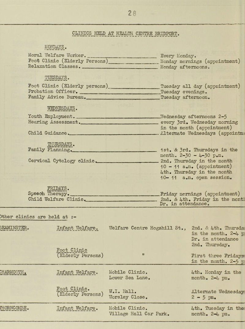 CLINICS HELD AT HEALTH CENTRE BRIDPORT. Moral Welfare Worker. Every Monday. Foot Clinic (Elderly Persons) Monday mornings (appointment) Relaxation Classes, Monday afternoons. TUESDAYS. Foot Clinic (Elderly persons) Tuesday all day (appointment) i Probation Officer, Tuesday evenings, j Family Advice Bureau. Tuesday afternoon, | WEDNESDAYS. Youth Employment. Wednesday afternoons 2-5 Heaidng Assessment. every 3rd, Wednesday morning in the month (appointment) Child Ouidance. — AJLtemate Wednesdays (appointmi^ THURSDAYS. Family Planning. 1st, & 3rd, Thursdays in the month. 2-30 - 4-30 p,m. Cervical Cytology clinic. , _ 2nd, Thursday in the month i 10-11 a.m, (appointment) | 4th, Thursday in the month | 10-11 a.m, open session, | FRIDAYS. I Speech Therapy, Friday mornings (appointment) Child Welfare Clinic, 2nd, & 4th, Friday in the monfJ Dr, in attendance. Dther clinics are held at 3EAM_NS_TM. ^nf^t^J^3^are^ Welfare Centre Hogshill St,, 2nd. & 4th, Thursday in the month, 2-4 pn Dr, in attendance 2nd, Thursday, Fooj^ Clinic (Elderly Persons) ” First three Fridaya- in the month, 2-3 pn HiARMOIM^ _Irifant_ Yfejlfare. Mobile Clinic. Lower Sea Lane, 4th, Monday in the month, 2-4 pm. Foot Clinic. ^Elderly Persons) ¥.1. Hall. Worsley Close, Alternate Wednesdays 2-3 pm. raoR^qf.ffiE. InTajvb _Welfar£. Mobile Clinic. Village Hall Car Park, 4th, Tuesday in the^ month, 2-4 pm.