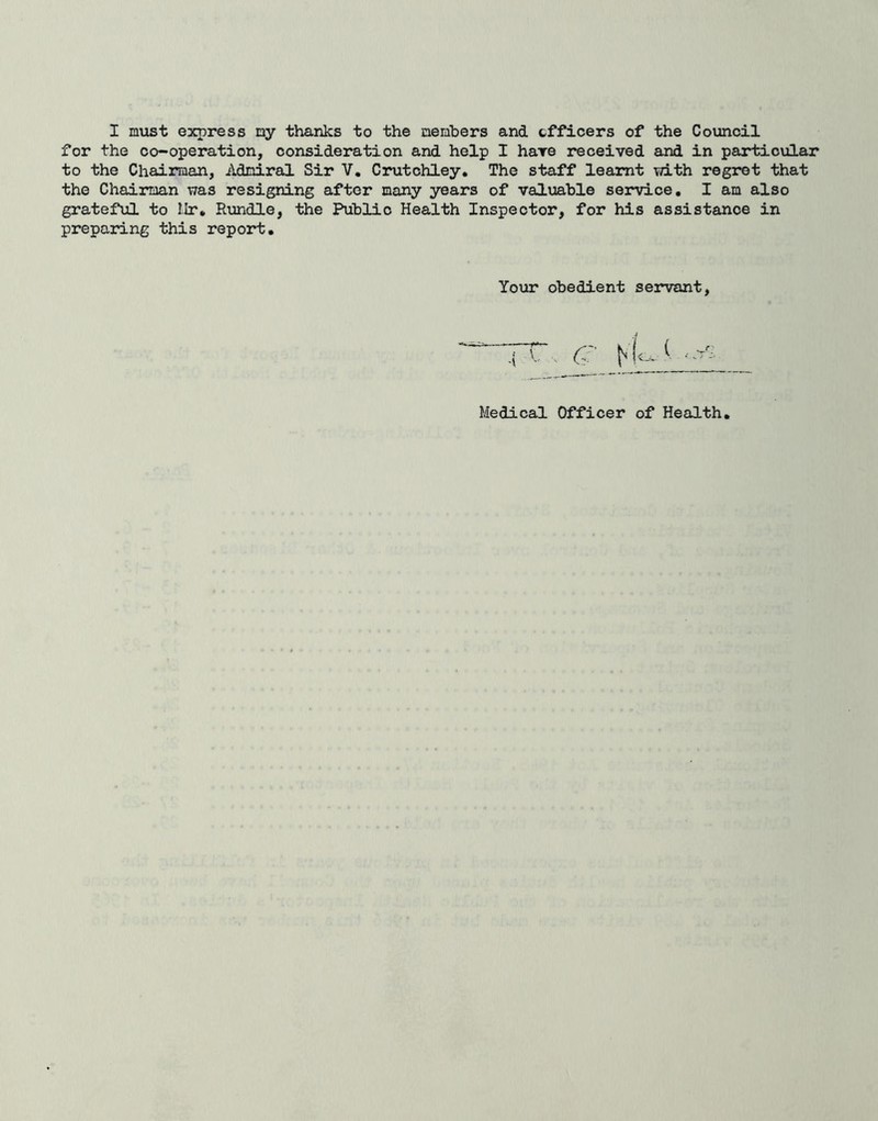 I must express my thanks to the members and cffleers of the Council for the co-operation, consideration and help I hare received and in particular to the Chairman, Admiral Sir V. Crutchley. The staff learnt with regret that the Chairman was resigning after many years of valuable service, I am also grateful to Ilr, Rundle, the Public Health Inspector, for his assistance in preparing this report. Your obedient servant Medical Officer of Health,