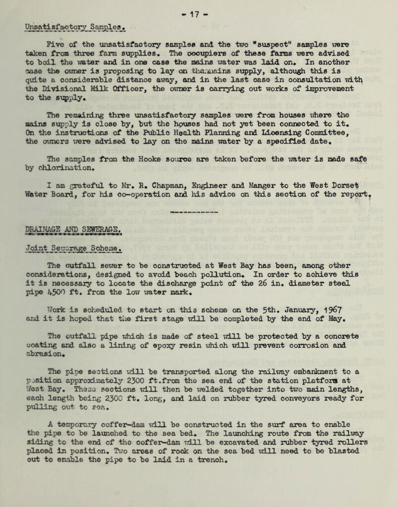 Unsatisfactory Sanplea, Five of the unsatisfactory samples and the two staspeot'* samples were taken from three farm saqjplies. The oootjpiers of these farms were advised to hoil the vmter and in one case the mains water was laid on. In another case the owner is proposing to lay on tha;aiains supply, although this is quite a considerable distance away, and in the last case in consultation iiie Divisional Milk Officer, the owner is carrying out works of iD5)rovement to the STjqpply. The remaining three unsatisfactory samples were frcxa houses vdiere the mains supply is close by, but the hpuses had not yet been connected to it. On the instructions of the Public Health Planning and Licensing Committee, the OTTncrs \7ere advised to lay on the mains water by a specified date. The samples from the Hooke source are taken before the water is made safe by chlorination. I am grateftol to Mr, R, Chapman, Engineer and Manger to the West Dorset Water Board, for his co-operation and Iris advice on this section of the report DRAII^E AND SEWERAfrS. Joint S ewcrej^e Scheme . The outfall sewer to be constructed at West Bay has been, among other considerations, designed to avoid beach pollution. In order to achieve this it is necessary to locate the discharge point of the 26 in. diameter steel pipe 450^ ft, from the low water mark. Work is scheduled to start on this scheme on the 5th, Janxiary, 19^7 and it is hoped that tlie first stage will be completed by the end of May, The outfall pipe xdiich is made of steel will be protected by a concrete ooating and also a IdLning of epoxy resin \7hich will prevent corrosion and abrasion. The pipe sections vd.ll be treinsported along the railway embankment to a position approximately 2300 ft.from the sea end of the station platfoni at \7ost Bay. These sections will then be welded together into two main lengths, each length being 2300 ft, long, and laid on rubber tyred conveyors ready for pulling out. to soa. A temporary coffer-dam will be constructed in the surf area to enable the pipe to be launched to the sea bed. The launching route from the railway siding to the end of the coffer-dam ttHI be excavated and rubber tyred rollers placed In position. Tivo areas of rock on the sea bed will need to be blasted out to enable the pipe to be laid in a trenoh.