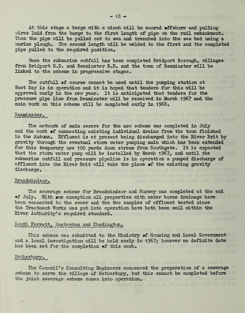At this stage a barge with a winch vn.ll he moored tffshore and pulling wires laid from the harge to the first length of pipe on the rail embankment• Thon the pipe vd.ll he pulled out to sea and trenched into the sea hed using a marine plough. The second length will he welded to the first and the completed pipe pulled to the required position. Once the submarine outfall has been completed Bridport Borough, villages from Bridport R.D, and Beaminster R.D. and the town of Beaminster will he linked to the scheme in progressive stages. The outfall ef course cannot he used until the pimping station at West Bay is in operation and it is hoped that tenders for this vdll he approved early in the new year. It is anticipated that tenders for the pressure pipe line from Beaminster will he received in March 19^7 and the main work on this scheme -will he completed early in 1968, Beanri ns ter. The network of main sewers for the new scheme was completed in July and the work •f connecting existing individual drains from the town finished in the Autumn, Efficient is at present being discharged into the River Brit by gravity throu^ the eventual storm water pumping main which has been extended for this temporary use 100 yards do\m stream from Southgate. It is expected that the storm vTater pump will he installed by March 196?^ and until the submarl-ne outfall and pressure pipeline is in operation a pumped discharge of effluent into the River Brit will take the place tf the existing gravity discharge, Broadvgjad^sor. The sewerage scheme for Broadwindsor and Hursey v/as completed at the end ^f July, With ene exception all properties with water home drainage have been connected to the sev;er and the two samples of effluent tested since the Treatment Works was put into operation have both been well within the River Authority's required standard. Soji^i Mos te rton and Chedinffton, This scheme was submitted to the Ministry »f Housing and Local Government and a local investigation vriLll be held early in 196?; however no definite date has been set for the completion ^f this work, No the rbmy The Council's Consulting Engineers comiiienced the preparation of a sewerage scheme to serve the village of Netherbuiy, but this cannot be completed before the joint sewerage scheme comes into opeiation.