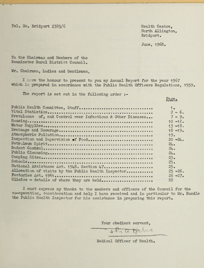 Tel. No. Bridport 2385/6 Health Centre, North AUington, Bridport. June, 1968. To the Chairma*! and Members of the Beaminster Rural Distiuot Council. Mr. Chairman, Ladies and Gentlemen, I nave the honour to present to you my Annual Report for the year 19^7 which is prepared in accordance with the Public Health Officers Regulations, 1939• The report is set out in the following order Page. Public Health Committee, Staff. 1. Vital Statistics 2-6. Prevalence of, and Control over Infectious & Other Diseases... 7-9* Housing 10-12. Water Supplies 13 -18. Drainage and Sewerage I8 -19. Atmospheric Pollution 19. Inspection and Supervision mf Food 20 -24* Petroleum Spirit 24» Rodent Control 24. Public Cleansing* 24* Camping Sites 25. Schools... 25, National /tssistanoe Act. 1948. Section 47 25. Allocation of visits by the Public Health Inspector 25 -26. Factories Act. 1961 26 -27. Clinics — details of where they are held 28 I must express my thanlcs to the members and officers of the Coiincil for the co-operation, consideration and help I have received and in particular to Mr, Rundle the Public Health Irispector for his assistance in preparing this report. Your obedient servant. Medical Officer of Health